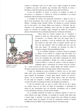 concebe os indivíduos como um só corpo, com a dupla vantagem de facilitar
a vigilância por parte dos patrões, que controlam cada elemento na massa, e
de facilitar a tarefa dos sindicatos, que mobilizam uma massa de resistência.
O que nos identifica, na escola, no exército, no hospital, na prisão ou
nos bancos, é a assinatura e o número na carteira de identidade e na carteira
profissional, além de diversos outros documentos.
A sociedade de controle está aparecendo lentamente, e alguns de seus in­
dícios já são perceptíveis. Ela é como uma “prisão ao ar livre”, na expressão do
filósofo e sociólogo alemão Theodor Adorno. Os métodos de controle utilizados
são de curto prazo e de rotação rápida, mas contínuos e ilimitados. São per­
manentes e de comunicação instantânea. Como não têm um espaço definido,
podem ser exercidos em qualquer lugar. Exemplos de modos de controlar as
pessoas constantemente são as avaliações permanentes e a formação continuada.
Outra forma de controle contínuo são os “conselhos” a
respeito da saúde que estão presentes em todas as publicações,
na televisão e na internet: “Não coma isso porque pode en­
gordar ou aumentar o nível de colesterol ruim. Faça exercícios
pela manhã ou pela tarde, desta ou daquela maneira, para ter
uma vida mais saudável. Tome tal remédio para isso, mas não
tome para aquilo”. Os controles nos alcançam em todos os
momentos e lugares. Não há possibilidade de fuga.
Se na sociedade disciplinar o elemento central de produção
é a fábrica, na de controle é a empresa, algo mais fluido. Se a
fábrica já conhecia o sistema de prêmios, a empresa o aperfeiçoou
como uma modulação para cada salário, instaurando um estado
de eterna instabilidade e desafios. Se a linha de produção é o
coração da fábrica, o serviço de vendas é a alma da empresa. O
marketing € agora o instrumento de controle social por excelên­
cia — possui natureza de curto prazo e rotação rápida, mas também contínuo e
ilimitado, ao passo que a disciplina é de longa duração, infinita e descontínua.
O lugar do marketing em nossa sociedade é evidente, uma vez que somos
todos vistos como consumidores. O convencimento é ao mesmo tempo externo
(pela recepção da mensagem) e interno (pela própria natureza do convenci­
mento). Ao ser interiorizada, a coerção afinal aparece como um imperativo.
Se tudo pode ser comprado e vendido, por que não as consciências, os votos
e outras coisas mais? A corrupção em todos os níveis ganhou nova potência.
O que nos identifica cada vez mais é a senha. Cada um de nós é apenas
um número, parte de um banco de dados de amostragem. A quantidade de
senhas de que necessitamos para nos relacionar virtualmente com as pessoas
ou com instituições é enorme e, sem elas, ficamos isolados.
Se na sociedade disciplinar há sempre um indivíduo vigiando os outros em
várias direções num lugar confinado, na sociedade de controle todos olham para
o mesmo lugar. A televisão é um bom exemplo disso, pois milhares de pessoas
estão sempre diante do aparelho. Na final do campeonato mundial de futebol
em 2006, cerca de um bilhão e meio de pessoas estavam conectadas ao jogo.
112 | Unidade 4 • Poder, política e Estado
Sociedade de controle:
alguém precisa vigiar?
 
