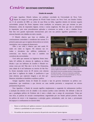 Cenário DO ESTADO CONTEPORÂNEO
Estado de exceção
G
iorgio Agamben, filósofo italiano, era professor convidado da Universidade de Nova York.
Depois do ataque às torres gêmeas do World Trade Center, em Nova York, nos Estados Unidos,
em 11 de setembro de 2001, ao voltar de suas férias na Itália, Agamben desistiu de lecionar naquela
universidade, porque lhe foram impostas várias condições, no aeroporto, para que entrasse no país:
fichamento, coleta de impressões digitais, revista e outras exigências. Ele disse que não se submeteria
às imposições, pois eram procedimentos aplicados a criminosos na prisão, e não a cidadãos livres.
Esse fato teve grande repercussão internacional, pois com sua postura Agamben questionava o que
estavam fazendo com cidadãos em todo o mundo.
O filósofo observa que hoje os cidadãos são
continuamente controlados e consideram isso normal. É o
primeiro passo para que os regimes democráticos se tornem
autoritários, com a carapaça de democracia.
Olhe a sua volta e observe que está sendo fil­
mado em todos os lugares. Há câmeras nas en­
tradas e elevadores dos edifícios residenciais e
comerciais, nos bancos, nas ruas e também nos
corredores das universidades.
Você sabia que somente na Inglaterra foram insta­
lados 4,5 milhões de câmeras de vigilância na última
década e que um habitante de Londres é filmado tre­
zentas vezes por dia? Mas não é só lá. Em Clementina,
uma cidade de 6 mil habitantes no interior de São Pau­
lo, foram montadas torres de 25 metros com câmeras
para fazer a vigilância da cidade. A justificativa é que
essas câmeras, que capturam imagens a até dois qui­
lômetros, intimidam os bandidos e auxiliam a polícia.
Giorgio Agamben chama de Estado de exceção o tipo de governo dominante na política con­
temporânea, que transforma o que deveria ser uma medida provisória e excepcional em técnica
permanente de governo.
Para Agamben, o Estado de exceção significa simplesmente a suspensão do ordenamento jurídico:
a anulação dos direitos civis do cidadão e seu estatuto jurídico como indivíduo. Ele defende a ideia de
que o paradigma político do Ocidente não é mais a cidade, mas o campo de concentração. Vistas por
essa ótica, as práticas de exceção contemporâneas, engendradas por um Estado policial protetor, fazem
da política do terror e da insegurança o princípio gestor, estimulando, cada vez mais, a privatização
dos espaços e o confinamento no interior deles.
Câmera de segurança em estação do metrô. Recife, 2008. A
contínua vigilância dos indivíduos - uma característica do que
Gilles Deleuze chama de sociedade disciplinar e Giorgio Agamben,
de Estado de exceção - costuma ser mascarada ou justificada
com avisos como "Sorria, você está sendo filmado" ou "Para sua
segurança, esta ligação está sendo gravada".
1. Manter os indivíduos sob vigilância constante é um procedimento necessário para prevenir a
violência e a possibilidade de ações criminosas?
2. Há medidas não repressivas ou invasoras da vida particular mais eficazes? Aponte algumas.
Capítulo 1 1 * 0 poder e o Estado | 113
 