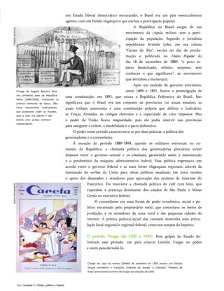 Charge de Angelo Agostini feita
nos primeiros anos da República
Velha (1889-1930), ironizando as
práticas eleitorais da época. Não
havia mecanismos institucionais
que pudessem coibir as fraudes,
pois o voto era aberto e não
existia uma justiça eleitoral
independente.
um Estado liberal democrático estruturado, o Brasil era um país essencialmente
agrário, com um Estado oligárquico que excluía a participação popular.
A República no Brasil surgiu de um
movimento da cúpula militar, sem a parti­
cipação da população. Segundo o jornalista
republicano Aristide Lobo, em sua coluna
“Cartas do Rio”, escrita no dia da procla­
mação e publicada no Diário Popular do
dia 18 de novembro de 1889, “o povo as­
sistiu bestializado, atônito, surpreso, sem
conhecer o que significava”, ao movimento
que derrubou a monarquia.
Após um período de governo provisório,
entre 1889 e 1891, houve a promulgação de
uma constituição, em 1891, que criava a República Federativa do Brasil. Isso
significava que o Brasil era um conjunto de províncias (os atuais estados), as
quais tinham autonomia e uma constituição própria que definia o Judiciário,
as Forças Armadas, os códigos eleitorais e a capacidade de criar impostos. Mas
o poder da União ficava resguardado, pois ela podia intervir nas províncias
para assegurar a ordem, a estabilidade e o pacto federativo.
O poder nesse período caracterizava-se por duas práticas: a política dos
governadores e o coronelismo.
À exceção do período 1889-1894, quando os militares estiveram no co­
mando da República, a chamada política dos governadores procurava evitar
disputas entre o governo central e os estaduais, garantindo assim a manutenção
e o predomínio da máquina administrativa federal. Essa política expressava um
acordo entre o governo federal e as mais fortes oligarquias regionais, através da
destinação de verbas da União para obras públicas estaduais; em troca recebia
o apoio dos deputados e senadores para aprovação dos projetos de interesse do
Executivo. Foi marcante a chamada política do café com leite, que
expressou a presença dominante dos estados de São Paulo e Minas
Gerais no executivo federal.
O coronelismo era uma forma de poder econômico, social e po­
lítico encarnado pelo proprietário rural, que controlava os meios de
produção, e os moradores da zona rural e das pequenas cidades do
interior. A prática político-social dos coronéis mantinha uma articu­
lação local-regional e regional-federal, como nos tempos do Império.
O período Vargas (de 1930 a 1945). Dois golpes de Estado de­
limitam esse período: um para colocar Getúlio Vargas no poder
e outro para derrubá-lo.
Charge de capa da revista Careta de setembro de 1950 mostra um Getúlio
Vargas sorridente e tranqüilo. Embaixo da charge, a chamada "Véspera de
festa" prenunciava a vitória de Vargas nas eleições de 1950.
116 | Unidade 4 • Poder, política e Estado
 