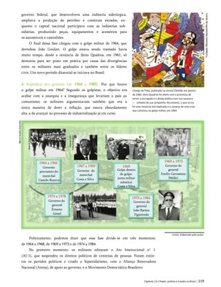 governo federal, que desenvolvera uma indústria siderúrgica,
ampliava a produção de petróleo e construía estradas, en­
quanto o capital nacional participava com as indústrias sub­
sidiárias, produzindo peças, equipamentos e acessórios para
os automóveis e caminhões.
O final dessa fase chegou com o golpe militar de 1964, que
derrubou João Goulart. O golpe estava sendo tramado havia
muito tempo, desde a renúncia de Jânio Quadros, em 1961; só
demorou para ser posto em prática por causa das divergências
entre os militares mais graduados e também entre os líderes
civis. Um novo período ditatorial se iniciava no Brasil.
A República dos generais (de 1964 a 1985). Por que houve
o golpe militar em 1964? Segundo os golpistas, o objetivo era
acabar com a anarquia e a insegurança que levariam o país ao
comunismo; os militares argumentavam também que era a
única maneira de deter a inflação, que estava absurdamente
alta, e de avançar no processo de industrialização já em curso.
Charge de Théo, publicada na revista Careta, em janeiro
de 1960. Jânio Quadros foi eleito com a promessa de
varrer a corrupção e a dívida pública com sua vassoura
— símbolo de sua campanha. No entanto, o que se viu
foi uma renúncia mal explicada e o começo de uma crise
que culminou no golpe militar, em 1964.
Fonte: Elaborado pelo autor.
Politicamente, podemos dizer que essa fase divide-se em três momentos:
de 1964 a 1968, de 1969 a 1973 e de 1974 a 1984.
No primeiro momento, os militares editaram o Ato Institucional n° 1
(AI-1), que suspendeu os direitos políticos de centenas de pessoas. Foram extin­
tos os partidos políticos e criado o bipartidarismo, com a Aliança Renovadora
Nacional (Arena), de apoio ao governo, e o Movimento Democrático Brasileiro
Governo do
general
Emílio Garrastazu
Médici
Governo
provisório do
marechal
Castelo Branco
Golpe dentro
do golpe:
junta militar
substitui
Costa e Silva
Governo do
marechal
Costa e Silva
Governo do
general
Ernesto
Geisel
Governo do
general
João Batista
Figueiredo
Capítulo 12 • Poder, política e Estado no Brasil | 119
1964 a 1966
1967 a 1969 1969
1969 a 1973
1974 a 1978 1979 a 1984
 