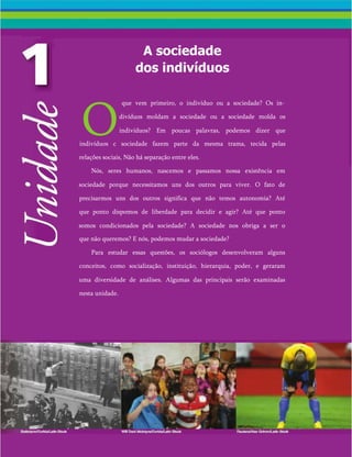 A sociedade
dos indivíduos
O
que vem primeiro, o indivíduo ou a sociedade? Os in­
divíduos moldam a sociedade ou a sociedade molda os
indivíduos? Em poucas palavras, podemos dizer que
indivíduos c sociedade fazem parte da mesma trama, tecida pelas
relações sociais, Não há separação entre eles.
Nós, seres humanos, nascemos e passamos nossa existência em
sociedade porque necessitamos uns dos outros para viver. O fato de
precisarmos uns dos outros significa que não temos autonomia? Até
que ponto dispomos de liberdade para decidir e agir? Até que ponto
somos condicionados pela sociedade? A sociedade nos obriga a ser o
que não queremos? E nós, podemos mudar a sociedade?
Para estudar essas questões, os sociólogos desenvolveram alguns
conceitos, como socialização, instituição, hierarquia, poder, e geraram
uma diversidade de análises. Algumas das principais serão examinadas
nesta unidade.
 