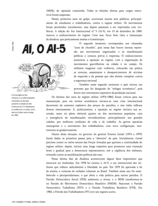 A intransigência dos
militares e as arbitrariedades
cometidas no período
posterior à edição do Ato
Institucional n? 5 desafiavam
as evidências e a razão, como
satiriza Ziraldo nesta charge
de 1984.
(MDB), de oposição consentida. Todas as eleições diretas para cargos execu­
tivos foram suspensas.
Nesses primeiros anos do golpe, ocorreram muitos atos públicos, principal­
mente de estudantes e trabalhadores, contra o regime militar. Os movimentos
foram permitidos inicialmente, mas depois passaram a ser reprimidos com vio­
lência. A edição do Ato Institucional n? 5 (AI-5), em 13 de dezembro de 1969,
marcou o endurecimento do regime. Com isso, ficou bem clara a instauração
da ditadura, que praticamente anulou a Constituição.
O segundo momento correspondeu aos chamados
“anos de chumbo”, pois nessa fase houve intensa repres­
são aos movimentos organizados e às manifestações
públicas e censura prévia à imprensa. O endurecimento
aumentou a oposição ao regime, com a organização de
movimentos guerrilheiros na cidade e no campo. Os
militares reagiram com violência, colocando em prática
as torturas, assassinatos e desaparecimentos de ativistas
de esquerda e de pessoas que eles diziam conspirar contra
a segurança nacional.
Também nesse segundo momento o país iniciou um
processo que foi designado de “milagre econômico”, pois
houve um crescimento expressivo da produção nacional.
Os últimos dez anos do regime militar (1974-1984) foram críticos para sua
manutenção, pois em termos econômicos iniciava-se uma crise internacional
decorrente do aumento explosivo dos preços do petróleo, e isso tinha reflexos
diretos internamente. E, politicamente, a oposição ao regime iniciava sua as­
censão, tanto no plano eleitoral quanto no dos movimentos populares, com
a emergência de manifestações reivindicatórias, principalmente nas grandes
cidades, por melhores condições de vida e de trabalho. As greves operárias
ressurgiram e o movimento dos trabalhadores, com nova configuração, rees-
truturou-se gradativamente.
Diante dessa situação, no governo do general Ernesto Geisel (1974 a 1979)
foram dados os primeiros passos para a “abertura” do país. Inicialmente, Geisel
precisou conter os vários setores das Forças Armadas que queriam a continuidade do
regime militar; depois, iniciou uma longa trajetória para promover uma transição
lenta e gradual para a democracia representativa, sob a vigilância dos militares,
tentando conter as manifestações políticas das ruas.
Nessa última fase da ditadura aconteceram alguns fatos importantes que
merecem ser lembrados. Em 1978 foi extinto o AI-5, o ato institucional dos mi­
litares que tolhera radicalmente a liberdade no país. Em 1979 foi aprovada a lei
da anistia, e centenas de exilados voltaram ao Brasil. Também nesse ano foi resta­
belecido o pluripartidarismo, o que abriu a vida política para outros partidos. O
Partido Democrático Social (PDS) substituiu a Arena, e o MDB transformou-se
no Partido do Movimento Democrático Brasileiro (PMDB). Nasceram o Partido
Democrático Trabalhista (PDT) e o Partido Trabalhista Brasileiro (PTB). Em
1982, o Partido dos Trabalhadores (PT) teve seu registro aceito.
120 | Unidade 4 • Poder, política e Estado
 