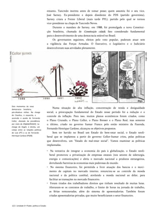 entanto, Tancredo morreu antes de tomar posse; quem assumiu foi o seu vice,
José Sarney. Ex-presidente e depois dissidente do PDS (partido governista),
Sarney criara a Frente Liberal (mais tarde PFL), partido pelo qual se tornou
vice-presidente na chapa de Tancredo Neves.
Durante o mandato de Sarney, em 1988, foi promulgada a nova Constitui­
ção brasileira, chamada de Constituição cidadã, fato considerado fundamental
para o desenvolvimento de uma democracia estável no Brasil.
Os governantes seguintes, eleitos pelo voto popular, puderam atuar sem
a vigilância das Forças Armadas. O Executivo, o Legislativo e o Judiciário
desenvolveram suas atividades plenamente.
Numa situação de alta inflação, concentração de renda e desigualdade
social, a preocupação fundamental do Estado nesse período foi a redução e o
controle da inflação. Para isso, muitos planos econômicos foram criados, como
o Plano Cruzado, o Plano Collor, o Plano Bresser e o Plano Real, mas somente
o último, criado no governo Itamar Franco pelo então ministro da Fazenda,
Fernando Henrique Cardoso, alcançou os objetivos propostos.
Sem ter havido no Brasil um Estado do bem-estar social, o Estado neoli-
beral que se implantou a partir do governo Collor-Itamar criou, pelas políticas
que desenvolveu, um “Estado do mal-estar social”. Vamos examinar as políticas
implantadas.
• Na tentativa de integrar a economia do país à globalização, o Estado neoli-
beral promoveu a privatização de empresas estatais (nos setores de siderurgia,
energia e comunicações) e abriu o mercado nacional a produtos estrangeiros,
derrubando barreiras às economias mais poderosas do mundo.
• No sistema financeiro, foi permitida a livre atuação dos bancos e o movi­
mento de capitais no mercado interno; renunciou-se ao controle da moeda
nacional e da política cambial, atrelando a moeda nacional ao dólar, para
facilitar as transações no mercado financeiro.
• Foram tirados dos trabalhadores direitos que tinham resultado de muitas lutas.
Alteraram-se os contratos de trabalho, o limite de horas na jornada de trabalho,
as férias remuneradas, além do sistema de aposentadorias. Também foram
criadas aposentadorias privadas, que muito beneficiaram o setor financeiro.
Dois momentos da nova
democracia brasileira,
pós-ditadura militar. Na charge
de Claudius, à esquerda, a
ascensão e queda de Fernando
Collor, afastado da presidência
por meio de impeachment; na
charge de Angeli, à direita, um
cotejo entre as relações políticas
de Lula (PT) e as de Fernando
Henrique Cardoso (PSDB).
122 | Unidade 4 • Poder, política e Estado
Angeli.
1994.
 