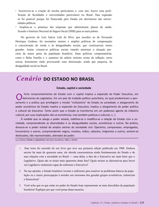 • Incentivou-se a criação de escolas particulares e, com isso, houve uma proli­
feração de faculdades e universidades particulares no Brasil. Essa expansão
só foi possível porque foi financiada pelo Estado em detrimento das univer­
sidades públicas.
• Ampliou-se a presença das empresas que administram planos de saúde,
ficando o Instituto Nacional do Seguro Social (INSS) para os mais pobres.
No governo de Luiz Inácio Lula da Silva, que sucedeu ao de Fernando
Henrique Cardoso, foi necessário manter e ampliar políticas de compensação
à concentração de renda e às desigualdades sociais, que continuavam muito
grandes. Assim, criaram-se políticas sociais visando amenizar a situação pre­
cária da maior parte da população brasileira. Essas políticas compensatórias,
como o Bolsa Família e o aumento do salário mínimo acima da inflação, entre
outras, lentamente estão provocando uma diminuição, ainda que pequena, da
desigualdade social no Brasil.
Cenário DO ESTADO NO BRASIL
Estado, capital e sociedade
O
forte comprometimento do Estado com o capital implica a expansão do Poder Executivo, em
detrimento do Legislativo. Em um país de tradição política autoritária, no qual predominam o pen­
samento e a prática que privilegiam a missão "civilizatória" do Estado na sociedade, o alargamento do
poder econômico do Estado implica a expansão do Executivo; implica o alargamento do poder político
e cultural do Executivo. Tanto assim que o Estado se transforma em um poderoso agente da indústria
cultural, por suas implicações não só econômicas, mas também políticas e culturais. [...]
À medida que se alarga o poder estatal, redefine-se e modifica-se a relação do Estado com a so­
ciedade, compreendendo as diversidades e as desigualdades sociais, econômicas e outras. Na prática,
dissocia-se o poder estatal de amplos setores da sociedade civil. Operários, camponeses, empregados,
funcionários e outros, compreendendo negros, mulatos, índios, caboclos, imigrantes e outros, sentem-se
deslocados, não representados, alienados do poder.
1. Esse texto foi extraído de um livro que teve sua primeira edição publicada em 1965. Embora
escrito há mais de quarenta anos, ele aborda características ainda fundamentais do Estado e de
suas relações com a sociedade no Brasil — uma delas, o fato de o Executivo ser mais forte que o
Legislativo. Quais são os sinais mais aparentes desse fato? Quais seriam as alternativas para haver
um Legislativo realmente capaz de enfrentar o Executivo?
2. Na sua opinião, o Estado brasileiro investe o suficiente para resolver os problemas básicos da popu­
lação ou a maior preocupação é atender aos interesses dos grandes grupos econômicos, industriais
e financeiros?
3. Você acha que os que estão no poder do Estado hoje representam os mais desvalidos da população
brasileira? Explique por que você pensa dessa maneira.
Capítulo 12 • Poder, política e Estado no Brasil | 123
Ianni, Octávio. Estado e capitalismo. São Paulo: Brasiliense, 1989. p. 259-60.
 