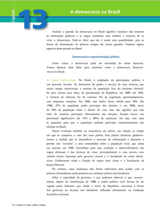 A democracia no Brasil
Analisar a questão da democracia no Brasil significa examinar não somente
as instituições políticas e as regras existentes, mas também a maneira de se
viver a democracia. Pode-se dizer que ela é ainda uma possibilidade, pois as
forças de manutenção de práticas antigas são muito grandes. Vejamos alguns
aspectos dessa questão no Brasil.
Democracia e representação política
Como vimos, a democracia pode ser entendida de várias maneiras.
Vamos destacar duas delas para examinar como a democracia desenvol­
veu-se no Brasil.
As regras institucionais. No Brasil, a ampliação da participação política é
um processo recente. Os detentores do poder, a serviço de uma minoria, por
muito tempo mantiveram a maioria da população fora do processo eleitoral.
Só para termos uma ideia, da proclamação da República, em 1889, até 1945,
o número de eleitores foi de somente 5% da população aproximadamente,
com pequenas variações. Em 1960, esse índice havia subido para 18%. Em
1980, 47% da população podia participar das eleições e, em 2006, perto
de 70% da população tinha o direito de voto. Isso não significa que esse
total de votantes participou efetivamente das eleições. Sempre houve um
percentual significativo (de 15% a 20%) de ausências. Ou seja, cem anos
se passaram para que a população pudesse participar majoritariamente das
eleições no Brasil.
Houve evolução também na consciência do eleitor, em relação ao tempo
em que se comprava o voto dos mais pobres. Essa prática diminuiu gradativa-
mente, à medida que se intensificou o processo de urbanização e diminuiu a
pressão dos “coronéis” e seus comandados sobre a população rural, que ainda
era maioria em 1960. Contribuiu para essa evolução o desenvolvimento das
regras eleitorais e das técnicas de votar, principalmente o voto secreto com
cédulas únicas impressas pelo governo central e a introdução de urnas eletrô­
nicas. Colaboraram ainda a fixação de regras mais claras e a fiscalização da
Justiça Eleitoral.
No entanto, essas mudanças não foram suficientes para acabar com as
práticas clientelísticas ainda presentes no cotidiano político dos brasileiros.
Sobre a capacidade de governar, o que podemos observar é que, recente­
mente, depois da Constituição de 1988, o poder político civil deixou de ser
vigiado pelos militares, que, desde o início da República, estiveram à frente
dos governos ou ficaram nos bastidores influindo diretamente na condução
da política nacional.
124 | Unidade 4 • Poder, política e Estado
 