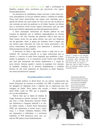 A luta por direitos civis, políticos e sociais. Após a proclamação da
República surgiram vários movimentos que procuravam criar espaços
de participação política.
Os movimentos de trabalhadores sempre estiveram à frente desse pro­
cesso, principalmente na luta por melhores salários e condições de trabalho.
Outras lutas foram desenvolvidas, mas sempre eram reprimidas, pois a
questão dos direitos, por muito tempo, foi vista como um caso de polícia ou
uma concessão por parte dos poderosos ou do Estado. Somente nos últimos
anos os movimentos sociais tiveram espaços institucionais, quer por meio
de leis, quer mediante organizações que lutam pela garantia dos direitos.
A maior participação institucional nas decisões políticas foi uma
conquista da população, que se mobilizou organizadamente em diversas
instituições, e não uma concessão dos poderosos. Pode-se dizer que no
Brasil existem muitas leis que geram direitos, mas estes com frequência
não são garantidos. Assim, os grupos que reclamam, lutam e exigem que
seus direitos sejam observados são vistos por muitos governantes e por
setores conservadores da população como baderneiros e insensíveis aos
esforços do governo em fazer o melhor.
A democracia no Brasil é algo muito recente e ainda está se con­
solidando. Ela continuará crescendo se as regras institucionais para as
eleições e o exercício do poder forem ampliadas, para possibilitar a parti­
cipação da população, e se os movimentos sociais tiverem mais liberdade
para lutar pela manutenção dos direitos fundamentais e a criação de
novos direitos. Somente quando a maioria da população tiver educação
de qualidade, condições de se alimentar adequadamente e condições
decentes de vida social, poderemos ter democracia no Brasil. Enquanto
isso, temos uma democracia “capenga”.
Educação e condições de vida adequadas
são pré-requisitos para o exercício efetivo
da democracia. Muitas organizações não
governamentais criadas nos últimos anos
lutam nesse sentido. Um exemplo é o
Projeto Axé, criado em 1990, em Salvador,
Bahia, que desenvolve trabalhos sociais em
comunidades carentes.
Constituintes de 1946, Rio de
Janeiro, RJ. Na bancada do Partido
Comunista Brasileiro, da esquerda
para a direita, Carlos Marighella,
Luís Carlos Prestes e Gregório
Bezerra. Todos militariam na
clandestinidade após a cassação do
partido, em 1947.
Os partidos políticos no Brasil
Os partidos políticos no Brasil foram, em sua maioria, representantes dos
setores dominantes da economia na sociedade. Até 1930, os partidos eram ape­
nas agregados de oligarquias locais e regionais que se organizavam para tirar
vantagens do Estado. Havia apenas uma exceção: o Partido Comunista do
Brasil (PCB), criado em 1922, que se propunha
ser a voz dos trabalhadores.
Pode-se dizer que só depois da ditadura de
Vargas formaram-se partidos nacionais. Os princi­
pais eram a União Democrática Nacional (UDN),
que representava a burguesia industrial e as clas­
ses médias urbanas, o Partido Social Democrático
(PSD), que representava os setores rurais e semir-
rurais, e o Partido Trabalhista Brasileiro (PTB),
que representava o sindicalismo e o movimento
trabalhista. O PCB permanecia ativo, mas, cas­
sado em 1947, passou a atuar clandestinamente.
Capítulo 13 • A democracia no Brasil | 125
 