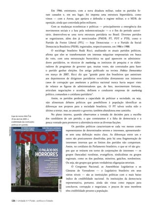 Em 1966, entretanto, com a nova ditadura militar, todos os partidos fo­
ram cassados e, em seu lugar, foi imposta uma estrutura bipartidária, como
vimos — com a Arena, que apoiava e defendia o regime militar, e o MDB, de
oposição, ainda que controlada pelos militares.
Com as mudanças econômicas e políticas — principalmente a emergência dos
movimentos sociais e a luta pela redemocratização — e o fim do período autori­
tário, desenvolveu-se uma nova estrutura partidária no Brasil. Diversos partidos
se organizaram, além dos já mencionados (PMDB, PT, PDT e PTB), como o
Partido da Frente Liberal (PFL) — hoje Democratas — e o Partido da Social
Democracia Brasileira (PSDB), registrados, respectivamente, em 1986 e 1988.
O sociólogo brasileiro Rudá Ricci, analisando os atuais partidos políticos,
afirma que eles se transformaram em imensas máquinas empresariais em busca
do voto, com uma estruturação burocrática na qual aparecem os administra­
dores partidários, os técnicos de marketing, os institutos de pesquisa e os elabo-
radores de programas de governo que, muitas vezes, são contratados para fazer
o partido ganhar eleições. Em artigo publicado na revista Política Democrática
em março de 2007, Ricci diz que “grande parte dos brasileiros que assistiram
aos depoimentos de dirigentes partidários envolvidos diretamente nos inúmeros
casos de corrupção que assolaram a política nacional nunca havia sequer visto
de relance as figuras de administradores que, de fato, movimentam fortunas,
articulam negociações e acordos, definem e conduzem empresas de marketing
político, comandam o cotidiano partidário”.
Assim, os partidos perderam a capacidade de politizar a sociedade, ou seja,
não alimentam debates políticos que possibilitem à população identificar as
diferenças nos projetos para a sociedade brasileira. O PT talvez tenha sido o
último a tentar, mas, ao assumir o governo, também abandonou esse caminho.
No plano interno, quando observamos a tomada de decisões para a escolha
dos candidatos de um partido, o que constatamos é a falta de democracia e a
pouca vontade para promover a alternância entre as diversas facções.
Os partidos políticos caracterizam-se cada vez menos como
representantes de determinados setores e interesses, apresentando-
se sem uma definição muito clara. As diferenças entre um e
outro são praticamente dissolvidas, pois há uma fragmentação de
interesses internos que os limites dos partidos não comportam.
Assim, no cotidiano do Parlamento brasileiro, o que se vê são gru­
pos que se reúnem em torno de corporações de interesses — os
grupos (bancadas) ruralistas, evangélicos, sindicalistas ou grupos
regionais, como os dos paulistas, mineiros, gaúchos, nordestinos.
Ou seja, são grupos que geram verdadeiras oligarquias setoriais.
O Congresso Nacional, as Assembleias Legislativas e as
Câmaras de Vereadores — o Legislativo brasileiro em seus
vários níveis — são as instituições políticas com o mais baixo
índice de credibilidade nacional. As instituições da democracia
representativa, portanto, ainda são vistas como espaços para
conchavos, corrupção e negociatas, e poucos de seus membros
têm credibilidade perante a população.
126 | Unidade 4 • Poder, política e Estado
Capa da revista Isto É de
29 de abril de 2009: a
credibilidade das instituições
políticas em questão.
 