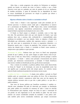Além disso, a erosão progressiva dos poderes do Parlamento se estabelece
quando sua função, na maioria das vezes, se limita a ratificar o que o Poder
Executivo envia para ser analisado, por meio de projetos de lei ou, atualmente,
de medidas provisórias. A pauta de discussões fica na dependência da maior
ou menor sensibilidade do governante em relação às questões que afetam a
maioria da população brasileira.
Algumas reflexões sobre o Estado e a sociedade no Brasil
Como vimos, o Estado é uma organização criada pela sociedade por di­
ferentes percursos. A estrutura estatal criada após a independência se manteve
até a proclamação da República, em 1889. Depois disso, muitas transformações
ocorreram, mas algumas características permaneceram, tornando a estrutura
estatal do Brasil a expressão da articulação do novo com o velho.
O Estado no Brasil sempre se sobrepôs à sociedade, como se fosse algo
fora dela. Nós aprendemos desde cedo que tudo depende do Estado e que nada
podemos fazer sem a presença dele, atribuindo-lhe a responsabilidade pelos
problemas da sociedade e por suas soluções. Assim, se culpamos o Estado pelas
dificuldades que enfrentamos, também dele esperamos socorro e proteção — o
que vale tanto para os proprietários de terras, os empresários industriais e os
banqueiros quanto para o restante da população. Para esclarecer essas caracte­
rísticas das relações entre o Estado e a sociedade no Brasil, vamos examinar a
relação entre o que é público e o que é privado.
Privatização do público. Podemos dizer que houve no Brasil uma apropriação
privada do que é público, ou seja, quem chegava ao poder tomava conta do pú­
blico como se fosse seu. Dessa forma, a instituição que deveria proteger a maioria
da população — o Estado — adotou como princípio o favorecimento dos setores
privados, que dominaram economicamente a sociedade. O Estado beneficiava
esses setores e também era beneficiado por eles, que lhe davam sustentação.
Para o restante da sociedade, as políticas públicas foram sendo desenvolvidas
na forma de “doação” ou de dominação, em nome da tranqüilidade social. Isso
não significa que a população tenha sido sempre passiva. Ao contrário, muitas
ações do Estado resultaram da pressão dos movimentos sociais no país.
A política do favor, o clientelismo. A relação entre público e privado no Brasil
também pode ser caracterizada como uma política do favor. Ela se desenvolveu
desde o período colonial e apresenta-se ainda hoje como um dos suportes das
relações políticas nacionais entre os que têm o poder político e os que têm o
poder econômico.
Essa troca de favores políticos por benefícios econômicos é também co­
nhecida como clientelismo. Ela pode ser observada, por exemplo, na distribuição
pelo poder público de concessões de emissoras de rádio e canais de televisão
ou financiamentos para empresas, sempre em busca de apoio e sustentação de
um partido, de uma organização ou de uma família no poder. Isso não ocorre
somente nos setores considerados atrasados da sociedade; é uma prática utili­
zada também pelos setores considerados modernos, que sempre encontraram
Capítulo 13 • A democracia no Brasil | 127
 