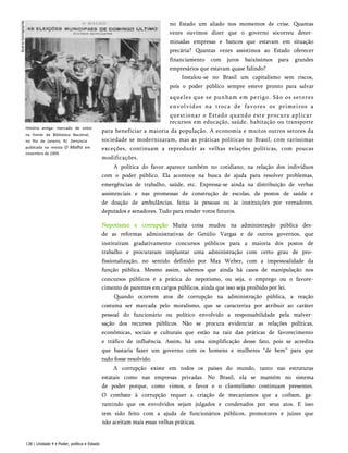 História antiga: mercado de votos
na frente da Biblioteca Nacional,
no Rio de Janeiro, RJ. Denúncia
publicada na revista O Malho em
novembro de 1909.
no Estado um aliado nos momentos de crise. Quantas
vezes ouvimos dizer que o governo socorreu deter­
minadas empresas e bancos que estavam em situação
precária? Quantas vezes assistimos ao Estado oferecer
financiamento com juros baixíssimos para grandes
empresários que estavam quase falindo?
Instalou-se no Brasil um capitalismo sem riscos,
pois o poder público sempre esteve pronto para salvar
aqueles que se punham em perigo. São os setores
envolvidos na troca de favores os primeiros a
questionar o Estado quando este procura aplicar
recursos em educação, saúde, habitação ou transporte
para beneficiar a maioria da população. A economia e muitos outros setores da
sociedade se modernizaram, mas as práticas políticas no Brasil, com raríssimas
exceções, continuam a reproduzir as velhas relações políticas, com poucas
modificações.
A política do favor aparece também no cotidiano, na relação dos indivíduos
com o poder público. Ela acontece na busca de ajuda para resolver problemas,
emergências de trabalho, saúde, etc. Expressa-se ainda na distribuição de verbas
assistenciais e nas promessas de construção de escolas, de postos de saúde e
de doação de ambulâncias, feitas às pessoas ou às instituições por vereadores,
deputados e senadores. Tudo para render votos futuros.
Nepotismo e corrupção Muita coisa mudou na administração pública des­
de as reformas administrativas de Getúlio Vargas e de outros governos, que
instituíram gradativamente concursos públicos para a maioria dos postos de
trabalho e procuraram implantar uma administração com certo grau de pro­
fissionalização, no sentido definido por Max Weber, com a impessoalidade da
função pública. Mesmo assim, sabemos que ainda há casos de manipulação nos
concursos públicos e a prática do nepotismo, ou seja, o emprego ou o favore-
cimento de parentes em cargos públicos, ainda que isso seja proibido por lei.
Quando ocorrem atos de corrupção na administração pública, a reação
costuma ser marcada pelo moralismo, que se caracteriza por atribuir ao caráter
pessoal do funcionário ou político envolvido a responsabilidade pela malver­
sação dos recursos públicos. Não se procura evidenciar as relações políticas,
econômicas, sociais e culturais que estão na raiz das práticas de favorecimento
e tráfico de influência. Assim, há uma simplificação desse fato, pois se acredita
que bastaria fazer um governo com os homens e mulheres “de bem” para que
tudo fosse resolvido.
A corrupção existe em todos os países do mundo, tanto nas estruturas
estatais como nas empresas privadas. No Brasil, ela se mantém no sistema
de poder porque, como vimos, o favor e o clientelismo continuam presentes.
O combate à corrupção requer a criação de mecanismos que a coíbam, ga­
rantindo que os envolvidos sejam julgados e condenados por seus atos. E isso
tem sido feito com a ajuda de funcionários públicos, promotores e juizes que
não aceitam mais essas velhas práticas.
128 | Unidade 4 • Poder, política e Estado
 