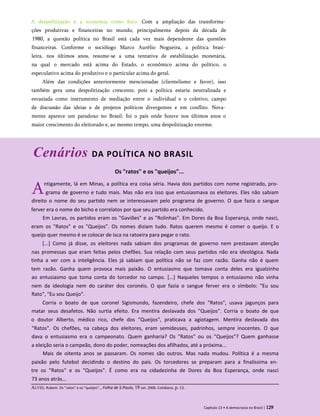 A despolitização e a economia como foco. Com a ampliação das transforma­
ções produtivas e financeiras no mundo, principalmente depois da década de
1980, a questão política no Brasil está cada vez mais dependente das questões
financeiras. Conforme o sociólogo Marco Aurélio Nogueira, a política brasi­
leira, nos últimos anos, resume-se a uma tentativa de estabilização monetária,
na qual o mercado está acima do Estado, o econômico acima do político, o
especulativo acima do produtivo e o particular acima do geral.
Além das condições anteriormente mencionadas (clientelismo e favor), isso
também gera uma despolitização crescente, pois a política estaria neutralizada e
esvaziada como instrumento de mediação entre o individual e o coletivo, campo
de discussão das ideias e de projetos políticos divergentes e em conflito. Nova­
mente aparece um paradoxo no Brasil: foi o país onde houve nos últimos anos o
maior crescimento do eleitorado e, ao mesmo tempo, uma despolitização enorme.
Cenários DA POLÍTICA NO BRASIL
Os "ratos" e os "queijos"...
Antigamente, lá em Minas, a política era coisa séria. Havia dois partidos com nome registrado, pro­
grama de governo e tudo mais. Mas não era isso que entusiasmava os eleitores. Eles não sabiam
direito o nome do seu partido nem se interessavam pelo programa de governo. O que fazia o sangue
ferver era o nome do bicho e correlatos por que seu partido era conhecido.
Em Lavras, os partidos eram os "Gaviões" e as "Rolinhas". Em Dores da Boa Esperança, onde nasci,
eram os "Ratos" e os "Queijos". Os nomes diziam tudo. Ratos querem mesmo é comer o queijo. E o
queijo quer mesmo é se colocar de isca na ratoeira para pegar o rato.
[...] Como já disse, os eleitores nada sabiam dos programas de governo nem prestavam atenção
nas promessas que eram feitas pelos chefões. Sua relação com seus partidos não era ideológica. Nada
tinha a ver com a inteligência. Eles já sabiam que política não se faz com razão. Ganha não é quem
tem razão. Ganha quem provoca mais paixão. O entusiasmo que tomava conta deles era igualzinho
ao entusiasmo que toma conta do torcedor no campo. [...] Naqueles tempos o entusiasmo não vinha
nem da ideologia nem do caráter dos coronéis. O que fazia o sangue ferver era o símbolo: "Eu sou
Rato", "Eu sou Queijo".
Corria o boato de que coronel Sigismundo, fazendeiro, chefe dos "Ratos", usava jagunços para
matar seus desafetos. Não surtia efeito. Era mentira deslavada dos "Queijos". Corria o boato de que
o doutor Alberto, médico rico, chefe dos "Queijos", praticava a agiotagem. Mentira deslavada dos
"Ratos". Os chefões, na cabeça dos eleitores, eram semideuses, padrinhos, sempre inocentes. O que
dava o entusiasmo era o campeonato. Quem ganharia? Os "Ratos" ou os "Queijos"? Quem ganhasse
a eleição seria o campeão, dono do poder, nomeações dos afilhados, até a próxima...
Mais de oitenta anos se passaram. Os nomes são outros. Mas nada mudou. Política é a mesma
paixão pelo futebol decidindo o destino do país. Os torcedores se preparam para a finalíssima en­
tre os "Ratos" e os "Queijos". É como era na cidadezinha de Dores da Boa Esperança, onde nasci
73 anos atrás...
Capítulo 13 • A democracia no Brasil | 129
Alves, Rubem. Os "ratos" e os "queijos"... Folha de S.Paulo, 19 set. 2006. Cotidiano, p. C2.
 
