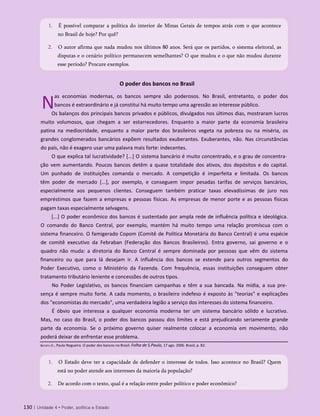 O poder dos bancos no Brasil
N
as economias modernas, os bancos sempre são poderosos. No Brasil, entretanto, o poder dos
bancos é extraordinário e já constitui há muito tempo uma agressão ao interesse público.
Os balanços dos principais bancos privados e públicos, divulgados nos últimos dias, mostraram lucros
muito volumosos, que chegam a ser estarrecedores. Enquanto a maior parte da economia brasileira
patina na mediocridade, enquanto a maior parte dos brasileiros vegeta na pobreza ou na miséria, os
grandes conglomerados bancários expõem resultados exuberantes. Exuberantes, não. Nas circunstâncias
do país, não é exagero usar uma palavra mais forte: indecentes.
O que explica tal lucratividade? [...] O sistema bancário é muito concentrado, e o grau de concentra­
ção vem aumentando. Poucos bancos detêm a quase totalidade dos ativos, dos depósitos e do capital.
Um punhado de instituições comanda o mercado. A competição é imperfeita e limitada. Os bancos
têm poder de mercado [...], por exemplo, e conseguem impor pesadas tarifas de serviços bancários,
especialmente aos pequenos clientes. Conseguem também praticar taxas elevadíssimas de juro nos
empréstimos que fazem a empresas e pessoas físicas. As empresas de menor porte e as pessoas físicas
pagam taxas especialmente selvagens.
[...] O poder econômico dos bancos é sustentado por ampla rede de influência política e ideológica.
O comando do Banco Central, por exemplo, mantém há muito tempo uma relação promíscua com o
sistema financeiro. O famigerado Copom (Comitê de Política Monetária do Banco Central) é uma espécie
de comitê executivo da Febraban (Federação dos Bancos Brasileiros). Entra governo, sai governo e o
quadro não muda: a diretoria do Banco Central é sempre dominada por pessoas que vêm do sistema
financeiro ou que para lá desejam ir. A influência dos bancos se estende para outros segmentos do
Poder Executivo, como o Ministério da Fazenda. Com frequência, essas instituições conseguem obter
tratamento tributário leniente e concessões de outros tipos.
No Poder Legislativo, os bancos financiam campanhas e têm a sua bancada. Na mídia, a sua pre­
sença é sempre muito forte. A cada momento, o brasileiro indefeso é exposto às "teorias" e explicações
dos "economistas do mercado", uma verdadeira legião a serviço dos interesses do sistema financeiro.
É óbvio que interessa a qualquer economia moderna ter um sistema bancário sólido e lucrativo.
Mas, no caso do Brasil, o poder dos bancos passou dos limites e está prejudicando seriamente grande
parte da economia. Se o próximo governo quiser realmente colocar a economia em movimento, não
poderá deixar de enfrentar esse problema.
130 | Unidade 4 • Poder, política e Estado
1. É possível comparar a política do interior de Minas Gerais de tempos atrás com o que acontece
no Brasil de hoje? Por quê?
2. O autor afirma que nada mudou nos últimos 80 anos. Será que os partidos, o sistema eleitoral, as
disputas e o cenário político permanecem semelhantes? O que mudou e o que não mudou durante
esse período? Procure exemplos.
Batista Jr., Paulo Nogueira. O poder dos bancos no Brasil. Folha de S.Paulo, 17 ago. 2006. Brasil, p. B2.
1. O Estado deve ter a capacidade de defender o interesse de todos. Isso acontece no Brasil? Quem
está no poder atende aos interesses da maioria da população?
2. De acordo com o texto, qual é a relação entre poder político e poder econômico?
 