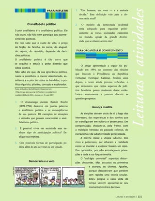 O analfabeto político
0 pior analfabeto é o analfabeto político. Ele
não ouve, não fala nem participa dos aconte­
cimentos políticos.
Ele não sabe que o custo de vida, o preço
do feijão, da farinha, da carne, do aluguel,
do sapato, do remédio, depende de deci­
sões políticas.
O analfabeto político é tão burro que
se orgulha e estufa o peito dizendo que
odeia política.
Não sabe ele que, da sua ignorância política,
nasce a prostituta, o menor abandonado, as­
saltante e o pior de todos os bandidos, o po­
lítico vigarista, pilantra, corrupto e explorador.
1. “Um homem, um voto — e a maioria
decide.” Essa definição vale para a de­
mocracia atual?
2. O modelo da democracia ocidental
seria adequado para organizar politi­
camente as várias sociedades existentes
no mundo, apesar da grande diversi­
dade que se observa entre elas?
PARA ORGANIZAR O CONHECIMENTO
O artigo apresentado a seguir foi pu­
blicado em 1994, no contexto das eleições
que levaram à Presidência da República
Fernando Henrique Cardoso. Muitos anos
depois, o texto ainda provoca reflexões, o
que demonstra que certos aspectos da polí­
tica brasileira pouco mudaram desde então.
Leia-o atentamente e procure discutir as
questões propostas.
Herança maldita
As eleições deixam atrás de si o fogo dos
interesses, das esperanças e dos sonhos que
se transfiguram em euforia e desencanto. Em
compensação, chocam-se, pela frente, com
a maldição herdada do passado colonial, do
escravismo e da subalternidade generalizada.
A brecha classe x utopia subsiste. Dos
ricos e poderosos, por olharem a realidade
como se mandar e explorar fossem um ópio.
Dos oprimidos, por não entrelaçarem priva­
ções a toda a sua força e revolta.
O "sufrágio universal" suportou distor­
ções chocantes. Mas assustou os primeiros
e acordou os últimos. Agueles,
porque descobriram gue perdem
com rapidez uma tirania secular.
Estes, porgue a cada volta do
tempo sentem aproximar-se seu
momento histórico decisivo.
Democracia e o voto
Leituras e atividades | 131
Texto atribuído a Bertolt Brecht. Disponível em:
<http://www.ybnews.org. br/?system=news&action =
read&id=462&eid=231>. Acesso em: 9 maio 2007.
1. O dramaturgo alemão Bertolt Brecht
(1898-1956) descreve em poucas palavras
o analfabeto político e as conseqüências
de sua postura. Dê exemplos de situações
e atitudes que possam caracterizar o anal­
fabetismo político.
2. É possível viver em sociedade sem ne­
nhum tipo de participação política? Ex­
plique sua resposta.
3. Cite possíveis formas de participação po­
lítica além do ato de votar ou ser votado.
 