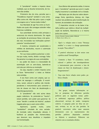 0 "presidente" recebe o impacto dessa
maldição, que se dissolve lentamente, de ma­
neira tão sórdida.
Prisioneiro dos de cima, percebe que a
"Presidência imperial" também é uma arma­
dilha contra ele. Não fala pela e para a nação
e se engana com o "somos todos irmãos".
Sua liberdade de agir fica entre os humi­
lhados aos quais não consegue estender mãos
fraternas e solidárias.
Sua autoridade termina onde principia a
autocracia da minoria dominante. Ela regula
as oscilações de promessas falsas e de opres­
são real, incrustadas nas instituições quimeri-
camente "constitucionais".
A maioria, composta por assalariados e
milhões de destituídos, recorre à submissão
ou ao confronto.
Por sua massa poderia pulverizar o siste­
ma que rouba, mente, divide e esmaga. Falta-
lhe penetrar no enigma de suas contradições
— seu poder de classe e a necessidade de
assimilação com os sem-classe, batendo-se
com eles por reforma ou revolução.
Ou seja, repudiar a ordem imposta como
se fosse "democrática" e todas as falácias
nela contidas.
A seu favor conta com utopias, que ca­
recem de expurgos e unificação. O econô­
mico, social, cultural e político são interde­
pendentes e instrumentais para converter a
luta de classes em fator de desalienação e
desemburguesamento.
O "presidente" não está acima dessa
pugna redentora. Se pretender-se "neutro",
estará perdido, sem poder para governar. Se
ousar "decidir o sentido da história", acabará
tragado pelos que o usam como refém.
Aparecerá, quando muito, como
"condottieri" simulado de uma socieda­
de montada sobre iniquidades abissais. E
facilitará as posições dos homens-lobos,
que devoram seus desafetos e impedem
sua humanização.
Fernandes, Florestan. Herança maldita. Folha de
S. Paulo, 10 out. 1994. p. 1-2.
1. Qual é a relação entre o texto “Herança
maldita” e o texto e a charge apresentados
na seção “Para refletir”?
2. É possível relacionar os dois textos com
a política atual? Exemplifique.
3. Comente a frase: “O econômico, social,
cultural e político são interdependentes
e instrumentais para converter a luta de
classes em fator de desalienação e desem-
burguesamento”.
4. Faça uma breve relação entre poder, po­
lítica e Estado.
132 | Unidade 4 • Poder, política e Estado
Esse dilema não apresenta saídas. A menos
que o "presidente" aprenda que servir à nação
implica reconstruir a sociedade civil e o Estado.
Não basta que ele discurse sobre desem­
prego, fome, ignorância, doença, etc. Urge
resolver tais problemas pela transformação do
homem, da sociedade e da civilização.
É imperativo vincular os de baixo à ba­
talha política que redima o Brasil da multipli­
cação da barbárie, liberando-se a si mesmo
junto com o povo.
Em grupo, reúnam informações so­
bre as propostas de diferentes partidos
políticos para os seguintes temas: políti­
ca ambiental, segurança pública, política
educacional, serviços de saúde, transporte
coletivo. A pesquisa pode ser feita em jor­
nais, revistas, ou no site dos partidos. Se
possível, conversem sobre esses assuntos
diretamente com os representantes dos
partidos políticos (deputados estaduais
ou federais e senadores). Elaborem um
relatório com os resultados obtidos.
 