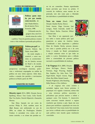 Minority report (EUA, 2002). Direção: Steven
Spielberg. Elenco: Tom Cruise, Colin Farrell,
Max Von Sydow, Patrick Kilpatrick e Samantha
Morton.
Esse filme, baseado em um conto do
escritor Philip K. Dick, também autor de
Blade Runner, está ambientado no ano de
2054, na cidade de Washington (Estados
Unidos). A sociedade vive, então, sob ex­
tremo controle, e os crimes são punidos an­
tes de ser cometidos. Pessoas superdotadas
fazem previsões que levam às prisões. O
controle da violência, antes mesmo de ser
praticada, tem alto custo para a liberdade
dos indivíduos e a possibilidade de defesa.
Terra em transe (Brasil, 1967).
Direção: Glauber Rocha. Elenco:
Paulo Autran, Hugo Carvana, José
Lewgoy, Paulo Gracindo, Jardel Fi­
lh o, Glauce Roch a, Francisco Milani
e Danusa Leão.
Esse filme é um espetáculo poé­
tico sobre o transe político pelo qual
passa(ra)m os países da América Latina.
Considerado o mais importante e polêmico
filme de Glauber Rocha, procura demons­
trar como a questão política era e de certa
forma é tratada no Brasil, principalmente
a relação existente entre os que estão no
poder e o povo. Estimulante para a reflexão
sobre a continuidade do processo político
nacional e as possibilidades de mudança.
V de Vingança (EUA, 2005). Direção:
James McTeigue. Elenco: Natalie
Portman, Hugo Weaving, Stephen
Rea, Steph en Fry, Joh n Hurt, Tim
Pigott-Smith , Rupert Graves, Roger
Aliam, Ben Miles, Sinéad Cusack,
Natasha Wightman, John Standing,
Eddie Marsan e Clive Ashborn.
V de vingança tem como cenário a
sociedade inglesa num futuro próximo. A
população vive vigiada e temerosa, subme­tida
a uma estrutura política autoritária e
policialesca que procura manter a ordem a
qualquer custo. Um homem, V, desenvolve
ações concretas visando destruir o regime
totalitário que domina o país. Quais são seus
planos para mobilizar a população em torno de
seus objetivos? Uma trama muito bem montada
que incita a reflexão sobre as possibilidades de
ação política num mundo quase totalmente
controlado.
Política: quem man-
da, por que manda,
como manda, de
João Ubaldo Ribeiro.
k Rio de Janeiro: Nova
Fronteira, 1998.
Utilizando uma lin­
guagem clara, esse livro
aborda temas da e sobre
a política. Trata de questões práticas e mostra
como a vida cotidiana é permeada pela política.
Política pra quê?, de
Marcelo Ridenti. São
Paulo: Atual, 2004.
De modo simples e
acessível, o autor exa­
mina os acontecimen­
tos da história recente
do Brasil e do mundo.
Aborda as principais
perspectivas sociológicas (marxista, positi­
vista e weberiana) empregadas na análise da
política em seus vários aspectos. Além disso,
analisa a atuação dos partidos e movimentos
políticos no Brasil a partir de 1945.
Leituras e atividades | 133
 