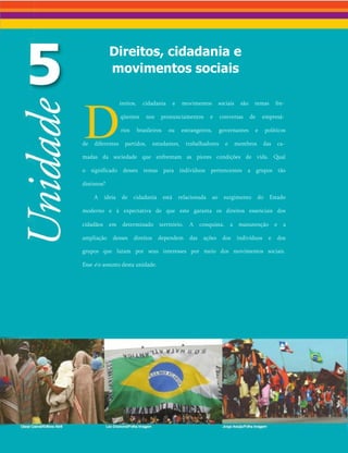 Direitos, cidadania e
movimentos sociais
D
ireitos, cidadania e movimentos sociais são temas fre­
qüentes nos pronunciamentos e conversas de empresá­
rios brasileiros ou estrangeiros, governantes e políticos
de diferentes partidos, estudantes, trabalhadores e membros das ca­
madas da sociedade que enfrentam as piores condições de vida. Qual
o significado desses temas para indivíduos pertencentes a grupos tão
distintos?
A ideia de cidadania está relacionada ao surgimento do Estado
moderno e à expectativa de que este garanta os direitos essenciais dos
cidadãos em determinado território. A conquista, a manutenção e a
ampliação desses direitos dependem das ações dos indivíduos e dos
grupos que lutam por seus interesses por meio dos movimentos sociais.
Esse é o assunto desta unidade.
 