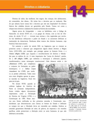 Direitos e cidadania
Direitos de todos, das mulheres, dos negros, das crianças, dos adolescentes,
do consumidor, dos idosos... Há várias leis e decretos que os traduzem. Mas
de que adianta haver tantas leis e decretos que não são respeitados? Os direitos
básicos dos cidadãos devem ser garantidos pelo Estado. Vamos ver como a
relação entre direitos e cidadania foi tratada na história das sociedades.
Alguns povos da Antiguidade — como os babilônios, com o Código de
Hamurabi, no século XVIII a.C., e os gregos de Atenas, com as leis de Clís-
tenes, do século VI a.C. — tiveram suas normas e leis registradas por escrito.
As leis babilônicas reforçavam o poder do Estado e as atenienses definiam as
instituições da democracia. Nenhuma delas tratava dos direitos humanos, cuja
história é bem mais recente.
Foi somente a partir do século XIII, na Inglaterra, que se criaram as
primeiras cartas e estatutos que asseguravam alguns desses direitos: a Magna
Carta (1215-1225), por exemplo, que protegia apenas os homens livres, e a
Petition ofRights (1628), que requeria o reconhecimento de direitos e liberda­
des para os súditos do rei. A mais importante das “cartas de direitos”, porém,
foi a Bill ofRights (1689), que submetia a monarquia à soberania popular,
transformando-a numa monarquia constitucional. Cabe destacar ainda o Act
ofSettlement (1707), que completava
o conjunto de limitações ao poder
monárquico, e o Habeas Corpus
Amendment Act (1769), que anula­
va as prisões arbitrárias. Todos esses
atos eram dirigidos apenas às pesso­
as nascidas na Inglaterra. Eram leis
para um só país.
No século XVIII, quando as
colônias inglesas da América do
Norte se tornaram independentes,
foram criados alguns documentos
importantes, como a Declaração
de Direitos da Virgínia (1776) e a
Constituição de 1787. Nesse mes­
mo ano, foram ratificadas as dez primeiras emendas à Constituição esta­
dunidense, que determinavam com clareza os limites do Estado e definiam
os campos em que a liberdade devia ser estendida aos cidadãos. Embora as
emendas garantissem liberdade de culto, de palavra, de imprensa e de reuniões
pacíficas, ainda promoviam a distinção entre os seres humanos, já que não
aboliram a escravidão.
Ilustração de autor desconhecido
(s.d.): parlamento inglês à época
de Guilherme III, proclamado rei
em 1689, depois de ter assinado
a Bill of Rights. Esse documento
consolidou a Revolução Gloriosa,
limitando os poderes reais.
Capítulo 14 • Direitos e cidadania | 135
Colação
particular.Top
Foto/Keystone
 