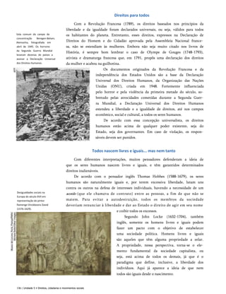 Direitos para todos
Vala comum do campo de
concentração Beregen-Belsen,
Alemanha, fotografada em
abril de 1945. Os horrores
da Segunda Guerra Mundial
levaram dezenas de países a
assinar a Declaração Universal
dos Direitos Humanos.
Com a Revolução Francesa (1789), os direitos baseados nos princípios da
liberdade e da igualdade foram declarados universais, ou seja, válidos para todos
os habitantes do planeta. Entretanto, esses direitos, expressos na Declaração de
Direitos do Homem e do Cidadão aprovada pela Assembleia Nacional france­
sa, não se estendiam às mulheres. Embora não seja muito citado nos livros de
História, é sempre bom lembrar o caso de Olympe de Gouges (1748-1793),
ativista e dramaturga francesa que, em 1791, propôs uma declaração dos direitos
da mulher e acabou na guilhotina.
Os documentos originados da Revolução Francesa e da
independência dos Estados Unidos são a base da Declaração
Universal dos Direitos Humanos, da Organização das Nações
Unidas (ONU), criada em 1948. Fortemente influenciada
pelo horror e pela violência da primeira metade do século, so­
bretudo pelas atrocidades cometidas durante a Segunda Guer­
ra Mundial, a Declaração Universal dos Direitos Humanos
estendeu a liberdade e a igualdade de direitos, até nos campos
econômico, social e cultural, a todos os seres humanos.
De acordo com essa concepção universalista, os direitos
humanos estão acima de qualquer poder existente, seja do
Estado, seja dos governantes. Em caso de violação, os respon­
sáveis devem ser punidos.
Todos nascem livres e iguais... mas nem tanto
Desigualdades sociais na
Europa do século XVII em
representação do pintor
flamengo Vinckboons David
(1576-1629).
Com diferentes interpretações, muitos pensadores defenderam a ideia de
que os seres humanos nascem livres e iguais, e têm garantidos determinados
direitos inalienáveis.
De acordo com o pensador inglês Thomas Hobbes (1588-1679), os seres
humanos são naturalmente iguais e, por terem excessiva liberdade, lutam uns
contra os outros na defesa de interesses individuais, havendo a necessidade de um
acordo (que ele chamava de contrato) entre as pessoas, a fim de que não se
matem. Para evitar a autodestruição, todos os membros da sociedade
deveriam renunciar à liberdade e dar ao Estado o direito de agir em seu nome
e coibir todos os excessos.
Segundo John Locke (1632-1704), também
inglês, somente os homens livres e iguais podem
fazer um pacto com o objetivo de estabelecer
uma sociedade política. Homens livres e iguais
são aqueles que têm alguma propriedade a zelar.
A propriedade, nessa perspectiva, torna-se o ele­
mento fundamental da sociedade capitalista, ou
seja, está acima de todos os demais, já que é o
paradigma que define, inclusive, a liberdade dos
indivíduos. Aqui já aparece a ideia de que nem
todos são iguais desde o nascimento.
136 | Unidade 5 • Direitos, cidadania e movimentos sociais
 
