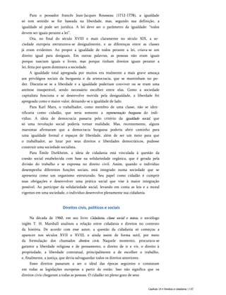 Para o pensador francês Jean-Jacques Rousseau (1712-1778), a igualdade
só tem sentido se for baseada na liberdade, mas, segundo sua definição, a
igualdade só pode ser jurídica. A lei deve ser o parâmetro da igualdade: “todos
devem ser iguais perante a lei”.
Ora, no final do século XVIII e mais claramente no século XIX, a so­
ciedade europeia estruturava-se desigualmente, e as diferenças entre as classes
já eram evidentes. Ao propor a igualdade de todos perante a lei, criava-se um
direito igual para desiguais. Em outras palavras, as pessoas não eram iguais
porque nasciam iguais e livres, mas porque tinham direitos iguais perante a
lei, feita por quem dominava a sociedade.
A igualdade total apregoada por muitos era realmente a mais grave ameaça
aos privilégios sociais da burguesia e da aristocracia, que se mantinham no po­
der. Discutia-se se a liberdade e a igualdade poderiam conviver ou se eram uma
antítese insuperável, sendo necessário escolher entre elas. Como a sociedade
capitalista funciona e se desenvolve movida pela desigualdade, a liberdade foi
apregoada como o maior valor, deixando-se a igualdade de lado.
Para Karl Marx, o trabalhador, como membro de uma classe, não se iden­
tificaria como cidadão, que seria somente a representação burguesa do indi­
víduo. A ideia de democracia passaria pelo critério da igualdade social, que
só uma revolução social poderia tornar realidade. Mas, recentemente, alguns
marxistas afirmaram que a democracia burguesa poderia abrir caminho para
uma igualdade formal e espaços de liberdade, além de ser um meio para que
o trabalhador, ao lutar por seus direitos e liberdades democráticos, pudesse
construir uma sociedade socialista.
Para Émile Durkheim, a ideia de cidadania está vinculada à questão da
coesão social estabelecida com base na solidariedade orgânica, que é gerada pela
divisão do trabalho e se expressa no direito civil. Assim, quando o indivíduo
desempenha diferentes funções sociais, está integrado numa sociedade que se
apresenta como um organismo estruturado. Seu papel como cidadão é cumprir
suas obrigações e desenvolver uma prática social que vise à maior integração
possível. Ao participar da solidariedade social, levando em conta as leis e a moral
vigentes em uma sociedade, o indivíduo desenvolve plenamente sua cidadania.
Direitos civis, políticos e sociais
Na década de 1960, em seu livro Cidadania, classe social e status, o sociólogo
inglês T. H. Marshall analisou a relação entre cidadania e direitos no contexto
da história. De acordo com esse autor, a questão da cidadania só começou a
aparecer nos séculos XVII e XVIII, e ainda assim de forma sutil, por meio
da formulação dos chamados direitos civis. Naquele momento, procurava-se
garantir a liberdade religiosa e de pensamento, o direito de ir e vir, o direito à
propriedade, a liberdade contratual, principalmente a de escolher o trabalho,
e, finalmente, a justiça, que devia salvaguardar todos os direitos anteriores.
Esses direitos passaram a ser o ideal das épocas seguintes e constaram
em todas as legislações europeias a partir de então. Isso não significa que os
direitos civis chegaram a todas as pessoas. O cidadão no pleno gozo de seus
Capítulo 14 • Direitos e cidadania | 137
 