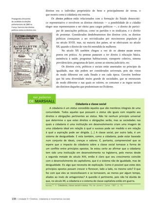 Propaganda antissemita
de candidato às eleições
parlamentares de 1889 na
França. Exercício dos direitos
políticos contra os direitos civis.
direitos era o indivíduo proprietário de bens e principalmente de terras, o
que mostra como a cidadania era restrita.
Os direitos políticos estão relacionados com a formação do Estado democráti­
co representativo e envolvem os direitos eleitorais — a possibilidade de o cidadão
eleger seus representantes e ser eleito para cargos políticos —, o direito de partici­
par de associações políticas, como os partidos e os sindicatos, e o direito
de protestar. Considerados desdobramentos dos direitos civis, os direitos
políticos começaram a ser reivindicados por movimentos populares já
no século XVIII, mas, na maioria dos países, só se efetivaram no século
XX, quando o direito de voto foi estendido às mulheres.
No século XX também chegou a vez de os direitos sociais serem
postos em prática. As pessoas passaram a ter direito à educação básica,
assistência à saúde, programas habitacionais, transporte coletivo, sistema
previdenciário, programas de lazer, acesso ao sistema judiciário, etc.
Os direitos civis, políticos e sociais estão assentados no princípio da
igualdade, mas não podem ser considerados universais, pois são vistos
de modo diferente em cada Estado e em cada época. Convém lembrar
que há uma diversidade muito grande de sociedades, que se estruturam
de modo diferente e nas quais os valores, os costumes e as regras sociais
são distintos daqueles que predominam no Ocidente.
Cidadania e classe social
A cidadania é um status concedido àqueles que são membros integrais de uma
comunidade. Todos aqueles que possuem o status são iguais com respeito aos
direitos e obrigações pertinentes ao status. Não há nenhum princípio universal
que determine o que estes direitos e obrigações serão, mas as sociedades nas
quais a cidadania é uma instituição em desenvolvimento criam uma imagem de
uma cidadania ideal em relação à qual o sucesso pode ser medido e em relação
à qual a aspiração pode ser dirigida. [...] A classe social, por outro lado, é um
sistema de desigualdade. E esta também, como a cidadania, pode estar baseada
num conjunto de ideais, crenças e valores. É, portanto, compreensível que se
espere que o impacto da cidadania sobre a classe social tomasse a forma de
um conflito entre princípios opostos. Se estou certo ao afirmar que a cidadania
tem sido uma instituição em desenvolvimento na Inglaterra, pelo menos desde
a segunda metade do século XVII, então é claro que seu crescimento coincide
com o desenvolvimento do capitalismo, que é o sistema não de igualdade, mas de
desigualdade. Eis algo que necessita de explicação. Como é possível que estes dois
princípios opostos possam crescer e florescer, lado a lado, no mesmo solo? 0 que
fez com que eles se reconciliassem e se tornassem, ao menos por algum tempo,
aliados ao invés de antagonistas? A questão é pertinente, pois não há dúvida de
que, no século XX, a cidadania e o sistema de classe capitalista estão em guerra.
138 | Unidade 5 • Direitos, cidadania e movimentos sociais
Marshall, T. H. Cidadania, classe social e status. Rio de Janeiro: Zahar, 1967. p. 76.
 