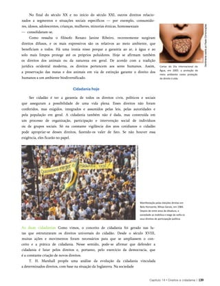 No final do século XX e no início do século XXI, outros direitos relacio­
nados a segmentos e situações sociais específicos — por exemplo, consumido­
res, idosos, adolescentes, crianças, mulheres, minorias étnicas, homossexuais
— consolidaram-se.
Como ressalta o filósofo Renato Janine Ribeiro, recentemente surgiram
direitos difusos, e os mais expressivos são os relativos ao meio ambiente, que
beneficiam a todos. Há uma ironia nisso porque a garantia ao ar, à água e ao
solo mais limpos protege até os próprios poluidores. Hoje se afirmam também
os direitos dos animais ou da natureza em geral. De acordo com a tradição
jurídica ocidental moderna, os direitos pertencem aos seres humanos. Assim,
a preservação das matas e dos animais em via de extinção garante o direito dos
humanos a um ambiente biodiversificado.
Cidadania hoje
Ser cidadão é ter a garantia de todos os direitos civis, políticos e sociais
que asseguram a possibilidade de uma vida plena. Esses direitos não foram
conferidos, mas exigidos, integrados e assumidos pelas leis, pelas autoridades e
pela população em geral. A cidadania também não é dada, mas construída em
um processo de organização, participação e intervenção social de indivíduos
ou de grupos sociais. Só na constante vigilância dos atos cotidianos o cidadão
pode apropriar-se desses direitos, fazendo-os valer de fato. Se não houver essa
exigência, eles ficarão no papel.
As duas cidadanias Como vimos, o conceito de cidadania foi gerado nas lu­
tas que estruturaram os direitos universais do cidadão. Desde o século XVIII,
muitas ações e movimentos foram necessários para que se ampliassem o con­
ceito e a prática de cidadania. Nesse sentido, pode-se afirmar que defender a
cidadania é lutar pelos direitos e, portanto, pelo exercício da democracia, que
é a constante criação de novos direitos.
T. H. Marshall propôs uma análise da evolução da cidadania vinculada
a determinados direitos, com base na situação da Inglaterra. Na sociedade
Cartaz do Dia Internacional da
Água, em 2005: a proteção do
meio ambiente como proteção
do direito à vida.
Capítulo 14 • Direitos e cidadania | 139
Manifestação pelas eleições diretas em
Belo Horizonte, Minas Gerais, em 1984.
Depois de vinte anos de ditadura, a
sociedade se mobiliza e exige de volta os
seus direitos de participação política.
 