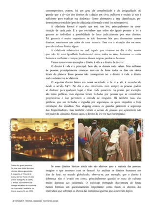 contemporânea, porém, há um grau de complexidade e de desigualdade tão
grande que a divisão dos direitos do cidadão em civis, políticos e sociais já não é
suficiente para explicar sua dinâmica. Como alternativa a essa classificação, po­
demos pensar em dois tipos de cidadania: o formal e o real (ou substantivo).
A cidadania formal é aquela que está nas leis, principalmente na cons­
tituição de cada país. É a que estabelece que todos são iguais perante a lei e
garante ao indivíduo a possibilidade de lutar judicialmente por seus direitos.
Tal garantia é muito importante: se não houvesse leis para determinar nossos
direitos, estaríamos nas mãos de uma minoria. Essa era a situação dos escravos,
que não tinham direito algum.
A cidadania substantiva ou real, aquela que vivemos no dia a dia, mostra
que não há uma igualdade fundamental entre todos os seres humanos — entre
homens e mulheres, crianças, jovens e idosos, negros, pardos ou brancos.
Vamos tomar como exemplos o direito à vida e o direito de ir e vir.
O direito à vida é o principal. Sem ele, os demais nada valem. Mas milhares
de pessoas, principalmente crianças, morrem de fome todos os dias em vários
locais do planeta. Essas pessoas não conseguiram ter o direito à vida, o direito
real e substantivo à cidadania.
O segundo direito básico em nossa sociedade, o de ir e vir, é reconhecido
desde o século XVII. No dia a dia, entretanto, nem sempre as pessoas podem
se deslocar para qualquer lugar e ficar onde quiserem. As praias, por exemplo,
são todas públicas, mas algumas foram fechadas por pessoas que se consideram
proprietárias e não permitem a entrada de ninguém. Há também ruas, vias
públicas, que são fechadas e vigiadas por seguranças, os quais impedem a livre
circulação dos cidadãos. Nos shopping centers, os guardas garantem a segurança
dos freqüentadores, mas também evitam o acesso de pessoas que aparentem não
ter poder de consumo. Nesses casos, o direito de ir e vir não é respeitado.
Todos são iguais perante a
lei, mas nem todos têm seus
direitos básicos garantidos.
À esquerda, o Tribunal de
Justiça de São Paulo em data
solene (fotografia de 2004);
à direita, sepultamento de
criança moradora de rua vítima
da chacina da Candelária, no
Rio de Janeiro, RJ, em 1993.
Se esses direitos básicos ainda não são efetivos para a maioria das pessoas,
imagine o que acontece com os demais! Ao analisar os direitos humanos nos
dias de hoje, no mundo globalizado, observa-se, por exemplo, que o direito à
diferença não é levado em conta, principalmente quando se trata de culturas
muito distintas das ocidentais. O sociólogo português Boaventura de Souza
Santos formula um questionamento importante: como ficam os direitos dos
indivíduos que sofreram os efeitos das numerosas guerras que ocorreram depois
140 | Unidade 5 • Direitos, cidadania e movimentos sociais
 