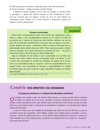 de 1945, nas quais se envolveram as nações que foram o berço dos documentos
de direitos universais — Inglaterra, França e Estados Unidos?
A defesa dos direitos humanos convive com sua violação. A coerência entre
os princípios e a prática dos direitos humanos só será estabelecida se houver
uma luta constante pela sua vigência, travada por meio de ações políticas ou
movimentos sociais. Direitos só se tornam efetivos e substantivos quando são
exigidos e vividos cotidianamente.
Direitos e comunidade
Somos todos interdependentes neste nosso mundo que rapidamente se glo­
baliza, e devido a essa interdependência nenhum de nós pode ser senhor de
seu destino por si mesmo. Há tarefas que cada indivíduo enfrenta, mas com as
guais não se pode lidar individualmente. O gue guer gue nos separe e nos leve a
manter distância dos outros, a estabelecer limites e construir barricadas torna a
administração destas tarefas ainda mais difícil. Todos precisamos ganhar controle
sobre as condições sob as guais enfrentamos os desafios da vida — mas para a
maioria de nós esse controle só pode ser obtido coletivamente.
Agui, na realização de tais tarefas, é que a comunidade mais faz falta; mas
também aqui reside a chance de que a comunidade venha a se realizar. Se vier
a existir uma comunidade no mundo dos indivíduos, só poderá ser (e precisa
sê-lo) uma comunidade tecida em conjunto a partir do compartilhamento e do
cuidado mútuo; uma comunidade de interesse e responsabilidade em relação
aos direitos iguais de sermos humanos e igual capacidade de agirmos em defesa
desses direitos.
Cenário DOS DIREITOS E DA CIDADANIA
O Congresso americano e a redução das liberdades individuais
O
Congresso dos Estados Unidos da América (EUA) aprovou, na semana passada (28 de setembro
de 2006), um projeto de lei que busca convalidar as práticas atentatórias aos direitos humanos
levadas a efeito pelo governo Bush, após decisão adversa da Suprema Corte do país, tomada em junho
deste ano, que declarava ilegal o tratamento de combatentes insurgentes e os procedimentos jurídicos
daquela administração.
A nova lei rompe com uma tradição de juridicidade que existe há mais de 200 anos no país ao
convalidar normas que suspendem o Bill of Rights, acabam com o habeas corpus, convalidam a tortura,
cerceiam o direito de defesa, permitem o uso de provas obtidas ilegalmente, autorizam a prisão sem
culpa formada e por prazo indeterminado e conferem ao presidente dos EUA o poder de "interpretar"
convenções internacionais.
Capítulo 14 • Direitos e cidadania | 141
Bauman, Zygmunt. Comunidade. Rio de Janeiro: Jorge Zahar, 2003. p. 133-4.
 