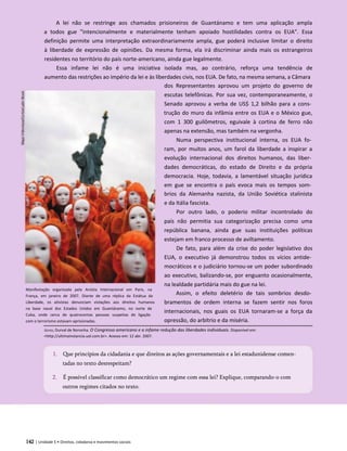 A lei não se restringe aos chamados prisioneiros de Guantánamo e tem uma aplicação ampla
a todos gue "intencionalmente e materialmente tenham apoiado hostilidades contra os EUA". Essa
definição permite uma interpretação extraordinariamente ampla, gue poderá inclusive limitar o direito
à liberdade de expressão de opiniões. Da mesma forma, ela irá discriminar ainda mais os estrangeiros
residentes no território do país norte-americano, ainda gue legalmente.
Essa infame lei não é uma iniciativa isolada mas, ao contrário, reforça uma tendência de
aumento das restrições ao império da lei e às liberdades civis, nos EUA. De fato, na mesma semana, a Câmara
dos Representantes aprovou um projeto do governo de
escutas telefônicas. Por sua vez, contemporaneamente, o
Senado aprovou a verba de US$ 1,2 bilhão para a cons­
trução do muro da infâmia entre os EUA e o México gue,
com 1 300 guilômetros, eguivale à cortina de ferro não
apenas na extensão, mas também na vergonha.
Numa perspectiva institucional interna, os EUA fo­
ram, por muitos anos, um farol da liberdade a inspirar a
evolução internacional dos direitos humanos, das liber­
dades democráticas, do estado de Direito e da própria
democracia. Hoje, todavia, a lamentável situação jurídica
em gue se encontra o país evoca mais os tempos som­
brios da Alemanha nazista, da União Soviética stalinista
e da Itália fascista.
Por outro lado, o poderio militar incontrolado do
país não permitia sua categorização precisa como uma
república banana, ainda gue suas instituições políticas
estejam em franco processo de aviltamento.
De fato, para além da crise do poder legislativo dos
EUA, o executivo já demonstrou todos os vícios antide­
mocráticos e o judiciário tornou-se um poder subordinado
ao executivo, balizando-se, por enguanto ocasionalmente,
na lealdade partidária mais do gue na lei.
Assim, o efeito deletério de tais sombrios desdo­
bramentos de ordem interna se fazem sentir nos foros
internacionais, nos guais os EUA tornaram-se a força da
opressão, do arbítrio e da miséria.
Goyos, Durval de Noronha. O Congresso americano e a infame redução das liberdades individuais. Disponível em:
<http://ultimainstancia.uol.com.br>. Acesso em: 12 abr. 2007.
1. Que princípios da cidadania e que direitos as ações governamentais e a lei estadunidense comen­
tadas no texto desrespeitam?
2. É possível classificar como democrático um regime com essa lei? Explique, comparando-o com
outros regimes citados no texto.
142 | Unidade 5 • Direitos, cidadania e movimentos sociais
Manifestação organizada pela Anistia Internacional em Paris, na
França, em janeiro de 2007. Diante de uma réplica da Estátua da
Liberdade, os ativistas denunciam violações aos direitos humanos
na base naval dos Estados Unidos em Guantánamo, no norte de
Cuba, onde cerca de quatrocentas pessoas suspeitas de ligação
com o terrorismo estavam aprisionadas.
 