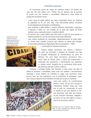 Confrontos e parcerias
Os movimentos sociais são sempre de confronto político. Na maioria dos
casos eles têm uma relação com o Estado, seja de oposição, seja de parceria,
de acordo com seus interesses e necessidades. Observam-se várias formas de
atuação dos movimentos sociais:
Trabalhadores sem teto
acampam em frente à
prefeitura de São Paulo, em
maio de 2006, numa ação
organizada pela Frente de
Luta por Moradia (FLM).
• contra ações do poder público que sejam consideradas lesivas aos interesses
da população ou de um setor dela, como determinada política econômica
ou uma legislação que prejudique os trabalhadores;
• para pressionar o poder público a resolver problemas relacionados à segurança,
à educação, à saúde, etc. (um exemplo são as ações que exigem do Estado
medidas contra a exploração sexual e o trabalho infantil);
• em parceria com o poder público para fazer frente às ações de outros grupos ou
empresas privadas (é o caso dos movimentos de proteção ambiental);
• para resolver problemas da comunidade, independentemente do poder públi­
co, muitas vezes tomando iniciativas que caberiam ao Estado (por exemplo,
as várias ações realizadas por Organizações Não Governamentais — ONGs
— e associações de moradores de bairros).
Existem também movimentos cujo objetivo é desenvol­
ver ações que favoreçam a mudança da sociedade com base
no princípio fundamental do reconhecimento do outro, do
diferente. Por meio desses movimentos, procuram-se disse­
minar visões de mundo, ideias e valores que proporcionem a
diminuição dos preconceitos e discriminações que prejudicam
as relações sociais. Exemplos são os movimentos étnico-raciais,
gay, feminista e pela paz e contra a violência.
Conforme o sociólogo alemão Axel Honneth, as lutas sociais vão além da
defesa de interesses e necessidades, tendo como alvo também o reconhecimento
individual e social. Quando um indivíduo se engaja num movimento social,
procura fazer que suas experiências com os sentimentos de desrespeito, vergo­
nha e injustiça inspirem outros indivíduos, de modo que sua luta se transforme
numa ação coletiva, de reconhecimento
pessoal e social. Em seu livro Luta por re­
conhecimento, Honneth afirma que “uma
luta só pode ser caracterizada de social
na medida em que seus objetivos se dei­
xam generalizar para além dos horizon­
tes das intenções individuais, chegando a
um ponto em que eles podem se tornar a
base de um movimento coletivo”.
Celebração do Dia da Consciência Negra em Salvador,
Bahia, em 2005. Caminhada pela afirmação de valores
e práticas religiosas afro-brasileiras.
144 | Unidade 5 • Direitos, cidadania e movimentos sociais
 