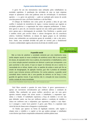 A greve como elemento central
A greve foi um dos instrumentos mais utilizados pelos trabalhadores na
sociedade capitalista. A paralisação das atividades de uma ou mais empresas
sempre se apresentou como uma poderosa arma de reivindicação. O movimento
operário — e a greve em particular — pode ser analisado pelo menos de acordo
com dois pontos de vista: o de Émile Durkheim e o de Karl Marx.
O enfoque de Durkheim tem como ponto de partida a ideia de que todo
conflito é resultado da inexistência de regras e normas (anomia) que regulem as
atividades produtivas e a organização das várias categorias profissionais. A desor­
dem (greve) é, para ele, um momento especial em uma ordem geral estabelecida e
serve apenas para a desintegração da sociedade. Para Durkheim, a questão social
é também moral, pois envolve ideias e valores divergentes dos da consciência
coletiva. Conforme Durkheim, os desejos de alguns grupos ou de indivíduos
devem estar submetidos aos sentimentos gerais da sociedade, e não a eles preva­
lecer. Assim, uma sociedade dividida não pode ser normal, pois o fundamental
é manter a solidariedade orgânica decorrente da divisão do trabalho social.
A questão social
Não se trata de substituir a sociedade existente por uma totalmente nova,
senão adaptar aquela às novas condições de existência social. Não é uma questão
de classes, de oposição entre ricos e pobres, de empresários e trabalhadores, como
se a única solução possível consistisse em diminuir a parte que corresponde a uns
para aumentar a dos outros. O que se requer no interesse de uns e outros é a
necessidade de se refrear, desde o alto, os apetites de ambos e assim pôr fim ao
estado de desagregação, de agitação maníaca, gue não é produto da atividade
social e gue inclusive provoca sofrimentos. Em outras palavras, a guestão social
concebida desta maneira não é uma guestão de dinheiro ou de força; é uma
guestão de agentes morais. O gue domina não é a situação de nossa economia,
senão o estado de nossa moralidade.
Karl Marx entende a questão de outra forma. A greve aparentemente é
apenas um movimento reivindicatório por melhores salários e condições de
trabalho. Mas, analisando um pouco melhor, percebe-se que em uma greve
operária existem sempre três atores sociais: o trabalhador, o empresário capi­
talista e o Estado. O trabalhador representa a força de trabalho e só tem isso
para defender; assim, sua luta por melhores salários e condições de trabalho o
coloca em confronto com o empresário, que representa o capital, e cujo objeti­
vo é conseguir o maior lucro possível. A greve, para Marx, é a expressão mais
visível da luta de classes entre a burguesia e o proletariado.
Ao Estado, que aparece na forma da legislação existente, cabe regular a
relação entre o trabalho e o capital: as leis que podem proteger o trabalhador
e seus direitos (que foram conquistados arduamente) também podem atuar
Capítulo 15 • Os movimentos sociais | 145
Durkheim, Émile. El socialismo. Madrid: Nacional, 1982. p. 287-8. [tradução do autor]
 