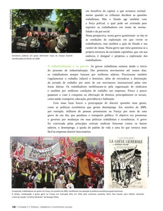 em benefício do capital, o que acontece normal­
mente quando os tribunais decidem as questões
trabalhistas. Mas o Estado age também com
a força policial, a qual pode ser acionada para
reprimir os trabalhadores em nome da norma­
lidade e da paz social.
Nessa perspectiva, numa greve questionam- se não só
as condições de exploração em que vivem os
trabalhadores, mas também a ação do Estado e seu
caráter de classe. Numa greve ope-rária questiona-se a
própria estrutura da sociedade capitalista, que, em sua
essência, é desigual e perpetua a exploração dos
trabalhadores.
A industrialização e as greves. As greves trabalhistas existem desde o início
do processo de industrialização. Dos primeiros movimentos até nossos dias,
os trabalhadores sempre lutaram por melhores salários. Procuraram também
i'egulamentar o trabalho infantil e feminino, além de reivindicar a diminuição
da jornada de trabalho por meio de um movimento internacional pelas oito
horas diárias. Os trabalhadores mobilizaram-se pela organização de sindicatos
e também por melhores condições de trabalho nas empresas. Pouco a pouco
passaram a visar à conquista ou efetivação de direitos, principalmente os sociais,
como saúde, transporte, educação, previdência e habitação.
Com essas lutas houve a preocupação de discutir questões mais gerais,
como as políticas econômicas que geram desemprego. Em outubro de 2005,
por exemplo, milhares de pessoas protestaram na França por meio de uma
greve de um dia, que paralisou o transporte público. O objetivo era pressionar
o governo por mudanças em suas políticas trabalhistas e econômicas. A greve
foi convocada pelas principais centrais sindicais francesas contra os baixos
salários, o desemprego, a queda do padrão de vida e uma lei que tornava mais
fácil às empresas demitir funcionários.
À esquerda, trabalhadores em greve na França, em outubro de 2005, manifestam sua oposição às políticas econômicas governamentais.
À direita, condamação à greve geral na França em ilustração feita em 1910 pelo cartunista socialista Henri Paul Gassier para folheto contendo
a letra da canção "La Grève Générale", de Georges Féline.
146 | Unidade 5 • Direitos, cidadania e movimentos sociais
Servidores públicos em greve defrontam tropa de choque durante
manifestação em Recife, em 2004.
 