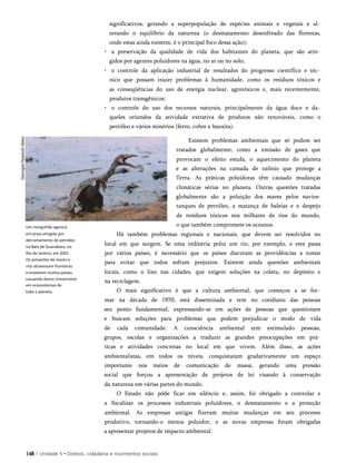 Um mergulhão agoniza
em praia atingida por
derramamento de petróleo
na Bala de Guanabara, no
Rio de Janeiro, em 2001.
Os poluentes de mares e
rios atravessam fronteiras
e envolvem muitos países,
causando danos irreversíveis
em ecossistemas de
todo o planeta.
significativos, gerando a superpopulação de espécies animais e vegetais e al­
terando o equilíbrio da natureza (o desmatamento desenfreado das florestas,
onde estas ainda existem, é o principal foco dessa ação);
• a preservação da qualidade de vida dos habitantes do planeta, que são atin­
gidos por agentes poluidores na água, no ar ou no solo;
• o controle da aplicação industrial de resultados do progresso científico e téc­
nico que possam trazer problemas à humanidade, como os resíduos tóxicos e
as conseqüências do uso de energia nuclear, agrotóxicos e, mais recentemente,
produtos transgênicos;
• o controle do uso dos recursos naturais, principalmente da água doce e da­
queles oriundos da atividade extrativa de produtos não renováveis, como o
petróleo e vários minérios (ferro, cobre e bauxita).
Existem problemas ambientais que só podem ser
tratados globalmente, como a emissão de gases que
provocam o efeito estufa, o aquecimento do planeta
e as alterações na camada de ozônio que protege a
Terra. As práticas poluidoras têm causado mudanças
climáticas sérias no planeta. Outras questões tratadas
globalmente são a poluição dos mares pelos navios-
tanques de petróleo, a matança de baleias e o despejo
de resíduos tóxicos nos milhares de rios do mundo,
o que também compromete os oceanos.
Há também problemas regionais e nacionais, que devem ser resolvidos no
local em que surgem. Se uma indústria polui um rio, por exemplo, e este passa
por vários países, é necessário que os países discutam as providências a tomar
para evitar que todos sofram prejuízos. Existem ainda questões ambientais
locais, como o lixo nas cidades, que exigem soluções na coleta, no depósito e
na reciclagem.
O mais significativo é que a cultura ambiental, que começou a se for­
mar na década de 1970, está disseminada e tem no cotidiano das pessoas
seu ponto fundamental, expressando-se em ações de pessoas que questionam
e buscam soluções para problemas que podem prejudicar o modo de vida
de cada comunidade. A consciência ambiental tem estimulado pessoas,
grupos, escolas e organizações a traduzir as grandes preocupações em prá­
ticas e atividades concretas no local em que vivem. Além disso, as ações
ambientalistas, em todos os níveis, conquistaram gradativamente um espaço
importante nos meios de comunicação de massa, gerando uma pressão
social que forçou a apresentação de projetos de lei visando à conservação
da natureza em várias partes do mundo.
O Estado não pôde ficar em silêncio e, assim, foi obrigado a controlar e
a fiscalizar os processos industriais poluidores, o desmatamento e a proteção
ambiental. As empresas antigas fizeram muitas mudanças em seu processo
produtivo, tornando-o menos poluidor, e as novas empresas foram obrigadas
a apresentar projetos de impacto ambiental.
148 | Unidade 5 • Direitos, cidadania e movimentos sociais
 