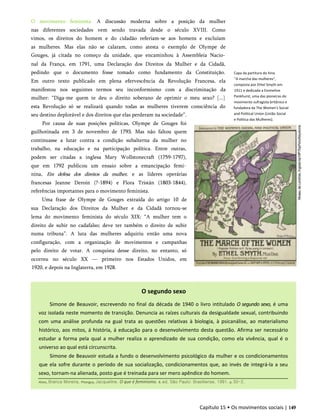 O movimento feminista. A discussão moderna sobre a posição da mulher
nas diferentes sociedades vem sendo travada desde o século XVIII. Como
vimos, os direitos do homem e do cidadão referiam-se aos homens e excluíam
as mulheres. Mas elas não se calaram, como atesta o exemplo de Olympe de
Gouges, já citada no começo da unidade, que encaminhou à Assembleia Nacio­
nal da França, em 1791, uma Declaração dos Direitos da Mulher e da Cidadã,
pedindo que o documento fosse tomado como fundamento da Constituição.
Em outro texto publicado em plena efervescência da Revolução Francesa, ela
manifestou nos seguintes termos seu inconformismo com a discriminação da
mulher: “Diga-me quem te deu o direito soberano de oprimir o meu sexo? [...]
esta Revolução só se realizará quando todas as mulheres tiverem consciência do
seu destino deplorável e dos direitos que elas perderam na sociedade”.
Por causa de suas posições políticas, Olympe de Gouges foi
guilhotinada em 3 de novembro de 1793. Mas não faltou quem
continuasse a lutar contra a condição subalterna da mulher no
trabalho, na educação e na participação política. Entre outras,
podem ser citadas a inglesa Mary Wollstonecraft (1759-1797),
que em 1792 publicou um ensaio sobre a emancipação femi­
nina, Em defesa dos direitos da mulher, e as líderes operárias
francesas Jeanne Deroin (?-1894) e Flora Tristán (1803-1844),
referências importantes para o movimento feminista.
Uma frase de Olympe de Gouges extraída do artigo 10 de
sua Declaração dos Direitos da Mulher e da Cidadã tornou-se
lema do movimento feminista do século XIX: “A mulher tem o
direito de subir no cadafalso; deve ter também o direito de subir
numa tribuna”. A luta das mulheres adquiriu então uma nova
configuração, com a organização de movimentos e campanhas
pelo direito de votar. A conquista desse direito, no entanto, só
ocorreu no século XX — primeiro nos Estados Unidos, em
1920, e depois na Inglaterra, em 1928.
Capa da partitura do hino
"A marcha das mulheres",
composta por Ethel Smyth em
1911 e dedicada a Emmeline
Pankhurst, uma das pioneiras do
movimento sufragista britânico e
fundadora da The Women's Social
and Political Union (União Social
e Política das Mulheres).
Capítulo 15 • Os movimentos sociais | 149
O segundo sexo
Simone de Beauvoir, escrevendo no final da década de 1940 o livro intitulado O segundo sexo, é uma
voz isolada neste momento de transição. Denuncia as raízes culturais da desigualdade sexual, contribuindo
com uma análise profunda na gual trata as questões relativas à biologia, à psicanálise, ao materialismo
histórico, aos mitos, á história, á educação para o desenvolvimento desta questão. Afirma ser necessário
estudar a forma pela qual a mulher realiza o aprendizado de sua condição, como ela vivência, qual é o
universo ao qual está circunscrita.
Simone de Beauvoir estuda a fundo o desenvolvimento psicológico da mulher e os condicionamentos
que ela sofre durante o período de sua socialização, condicionamentos que, ao invés de integrá-la a seu
sexo, tornam-na alienada, posto gue é treinada para ser mero apêndice do homem.
Alves, Branca Moreira, Pitanguy, Jacqueline. O que é feminismo. 8. ed. São Paulo: Brasiliense, 1991. p. 50-2.
 