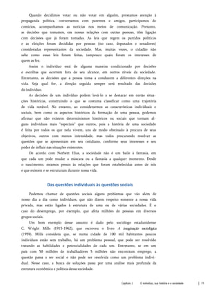 Quando decidimos votar ou não votar em alguém, prestamos atenção à
propaganda política, conversamos com parentes e amigos, participamos de
comícios, acompanhamos as notícias nos meios de comunicação. Portanto,
as decisões que tomamos, em nossas relações com outras pessoas, têm ligação
com decisões que já foram tomadas. As leis que regem os partidos políticos
e as eleições foram decididas por pessoas (no caso, deputados e senadores)
consideradas representantes da sociedade. Mas, muitas vezes, o cidadão não
sabe como essas leis foram feitas, tampouco quais foram os interesses de
quem as fez.
Assim o indivíduo está de alguma maneira condicionado por decisões
e escolhas que ocorrem fora de seu alcance, em outros níveis da sociedade.
Entretanto, as decisões que a pessoa toma a conduzem a diferentes direções na
vida. Seja qual for, a direção seguida sempre será resultado das decisões
do indivíduo.
As decisões de um indivíduo podem levá-lo a se destacar em certas situa­
ções históricas, construindo o que se costuma classificar como uma trajetória
de vida notável. No entanto, ao considerarmos as características individuais e
sociais, bem como os aspectos históricos da formação de uma pessoa, podemos
afirmar que não existem determinismos históricos ou sociais que tornam al­
guns indivíduos mais “especiais” que outros, pois a história de uma sociedade
é feita por todos os que nela vivem, uns de modo obstinado à procura de seus
objetivos, outros com menos intensidade, mas todos procurando resolver as
questões que se apresentam em seu cotidiano, conforme seus interesses e seu
poder de influir nas situações existentes.
De acordo com Norbert Elias, a sociedade não é um baile à fantasia, em
que cada um pode mudar a máscara ou a fantasia a qualquer momento. Desde
o nascimento, estamos presos às relações que foram estabelecidas antes de nós
e que existem e se estruturam durante nossa vida.
Das questões individuais às questões sociais
Podemos chamar de questões sociais alguns problemas que vão além de
nosso dia a dia como indivíduos, que não dizem respeito somente a nossa vida
privada, mas estão ligados à estrutura de uma ou de várias sociedades. É o
caso do desemprego, por exemplo, que afeta milhões de pessoas em diversos
grupos sociais.
Um bom exemplo desse assunto é dado pelo sociólogo estadunidense
C. Wright Mills (1915-1962), que escreveu o livro A imaginação sociológica
(1959). Mills considera que, se numa cidade de 100 mil habitantes poucos
indivíduos estão sem trabalho, há um problema pessoal, que pode ser resolvido
tratando as habilidades e potencialidades de cada um. Entretanto, se em um
país com 50 milhões de trabalhadores 5 milhões não encontram emprego, a
questão passa a ser social e não pode ser resolvida como um problema indivi­
dual. Nesse caso, a busca de soluções passa por uma análise mais profunda da
estrutura econômica e política dessa sociedade.
Capítulo 1 O indivíduo, sua história e a sociedade 15
 