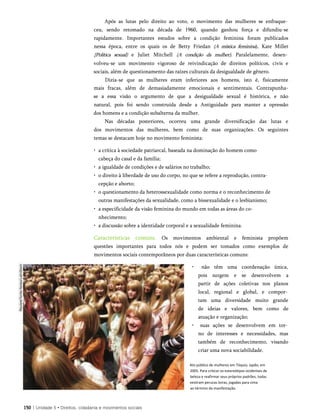 Após as lutas pelo direito ao voto, o movimento das mulheres se enfraque­
ceu, sendo retomado na década de 1960, quando ganhou força e difundiu-se
rapidamente. Importantes estudos sobre a condição feminina foram publicados
nessa época, entre os quais os de Betty Friedan (A mística feminina), Kate Millet
{Política sexual) e Juliet Mitchell (A condição da mulher). Paralelamente, desen­
volveu-se um movimento vigoroso de reivindicação de direitos políticos, civis e
sociais, além de questionamento das raízes culturais da desigualdade de gênero.
Dizia-se que as mulheres eram inferiores aos homens, isto é, fisicamente
mais fracas, além de demasiadamente emocionais e sentimentais. Contrapunha-
se a essa visão o argumento de que a desigualdade sexual é histórica, e não
natural, pois foi sendo construída desde a Antiguidade para manter a opressão
dos homens e a condição subalterna da mulher.
Nas décadas posteriores, ocorreu uma grande diversificação das lutas e
dos movimentos das mulheres, bem como de suas organizações. Os seguintes
temas se destacam hoje no movimento feminista:
• a crítica à sociedade patriarcal, baseada na dominação do homem como
cabeça do casal e da família;
• a igualdade de condições e de salários no trabalho;
• o direito à liberdade de uso do corpo, no que se refere a reprodução, contra­
cepção e aborto;
• o questionamento da heterossexualidade como norma e o reconhecimento de
outras manifestações da sexualidade, como a bissexualidade e o lesbianismo;
• a especificidade da visão feminina do mundo em todas as áreas do co­
nhecimento;
• a discussão sobre a identidade corporal e a sexualidade feminina.
Características comuns. Os movimentos ambiental e feminista propõem
questões importantes para todos nós e podem ser tomados como exemplos de
movimentos sociais contemporâneos por duas características comuns:
• não têm uma coordenação única,
pois surgem e se desenvolvem a
partir de ações coletivas nos planos
local, regional e global, e compor­
tam uma diversidade muito grande
de ideias e valores, bem como de
atuação e organização;
• suas ações se desenvolvem em tor­
no de interesses e necessidades, mas
também de reconhecimento, visando
criar uma nova sociabilidade.
Ato público de mulheres em Tóquio, Japão, em
2005. Para criticar os estereótipos ocidentais de
beleza e reafirmar seus próprios padrões, todas
vestiram perucas loiras, jogadas para cima
ao término da manifestação.
150 | Unidade 5 • Direitos, cidadania e movimentos sociais
 