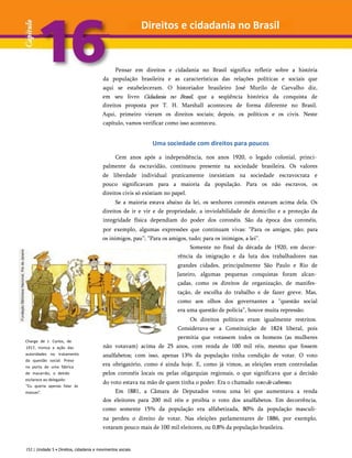 Pensar em direitos e cidadania no Brasil significa refletir sobre a história
da população brasileira e as características das relações políticas e sociais que
aqui se estabeleceram. O historiador brasileiro José Murilo de Carvalho diz,
em seu livro Cidadania no Brasil, que a seqüência histórica da conquista de
direitos proposta por T. H. Marshall aconteceu de forma diferente no Brasil.
Aqui, primeiro vieram os direitos sociais; depois, os políticos e os civis. Neste
capítulo, vamos verificar como isso aconteceu.
Uma sociedade com direitos para poucos
Charge de J. Carlos, de
1917, ironiza a ação das
autoridades no tratamento
da questão social. Preso
na porta de uma fábrica
de macarrão, o detido
esclarece ao delegado:
"Eu queria apenas falar às
massas".
Cem anos após a independência, nos anos 1920, o legado colonial, princi­
palmente da escravidão, continuou presente na sociedade brasileira. Os valores
de liberdade individual praticamente inexistiam na sociedade escravocrata e
pouco significavam para a maioria da população. Para os não escravos, os
direitos civis só existiam no papel.
Se a maioria estava abaixo da lei, os senhores coronéis estavam acima dela. Os
direitos de ir e vir e de propriedade, a inviolabilidade de domicílio e a proteção da
integridade física dependiam do poder dos coronéis. São da época dos coronéis,
por exemplo, algumas expressões que continuam vivas: “Para os amigos, pão; para
os inimigos, pau”; “Para os amigos, tudo; para os inimigos, a lei”.
Somente no final da década de 1920, em decor­
rência da imigração e da luta dos trabalhadores nas
grandes cidades, principalmente São Paulo e Rio de
Janeiro, algumas pequenas conquistas foram alcan­
çadas, como os direitos de organização, de manifes­
tação, de escolha do trabalho e de fazer greve. Mas,
como aos olhos dos governantes a “questão social
era uma questão de polícia”, houve muita repressão.
Os direitos políticos eram igualmente restritos.
Considerava-se a Constituição de 1824 liberal, pois
permitia que votassem todos os homens (as mulheres
não votavam) acima de 25 anos, com renda de 100 mil réis, mesmo que fossem
analfabetos; com isso, apenas 13% da população tinha condição de votar. O voto
era obrigatório, como é ainda hoje. E, como já vimos, as eleições eram controladas
pelos coronéis locais ou pelas oligarquias regionais, o que significava que a decisão
do voto estava na mão de quem tinha o poder. Era o chamado votodecabresto.
Em 1881, a Câmara de Deputados votou uma lei que aumentava a renda
dos eleitores para 200 mil réis e proibia o voto dos analfabetos. Em decorrência,
como somente 15% da população era alfabetizada, 80% da população masculi­
na perdeu o direito de votar. Nas eleições parlamentares de 1886, por exemplo,
votaram pouco mais de 100 mil eleitores, ou 0,8% da população brasileira.
152 | Unidade 5 • Direitos, cidadania e movimentos sociais
Direitos e cidadania no Brasil
 
