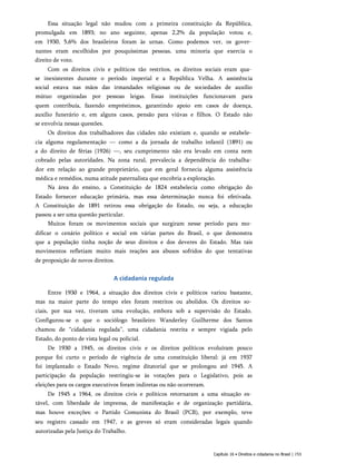 Essa situação legal não mudou com a primeira constituição da República,
promulgada em 1893; no ano seguinte, apenas 2,2% da população votou e,
em 1930, 5,6% dos brasileiros foram às urnas. Como podemos ver, os gover­
nantes eram escolhidos por pouquíssimas pessoas, uma minoria que exercia o
direito de voto.
Com os direitos civis e políticos tão restritos, os direitos sociais eram qua­
se inexistentes durante o período imperial e a República Velha. A assistência
social estava nas mãos das irmandades religiosas ou de sociedades de auxílio
mútuo organizadas por pessoas leigas. Essas instituições funcionavam para
quem contribuía, fazendo empréstimos, garantindo apoio em casos de doença,
auxílio funerário e, em alguns casos, pensão para viúvas e filhos. O Estado não
se envolvia nessas questões.
Os direitos dos trabalhadores das cidades não existiam e, quando se estabele­
cia alguma regulamentação — como a da jornada de trabalho infantil (1891) ou
a do direito de férias (1926) —, seu cumprimento não era levado em conta nem
cobrado pelas autoridades. Na zona rural, prevalecia a dependência do trabalha­
dor em relação ao grande proprietário, que em geral fornecia alguma assistência
médica e remédios, numa atitude paternalista que encobria a exploração.
Na área do ensino, a Constituição de 1824 estabelecia como obrigação do
Estado fornecer educação primária, mas essa determinação nunca foi efetivada.
A Constituição de 1891 retirou essa obrigação do Estado, ou seja, a educação
passou a ser uma questão particular.
Muitos foram os movimentos sociais que surgiram nesse período para mo­
dificar o cenário político e social em várias partes do Brasil, o que demonstra
que a população tinha noção de seus direitos e dos deveres do Estado. Mas tais
movimentos refletiam muito mais reações aos abusos sofridos do que tentativas
de proposição de novos direitos.
A cidadania regulada
Entre 1930 e 1964, a situação dos direitos civis e políticos variou bastante,
mas na maior parte do tempo eles foram restritos ou abolidos. Os direitos so­
ciais, por sua vez, tiveram uma evolução, embora sob a supervisão do Estado.
Configurou-se o que o sociólogo brasileiro Wanderley Guilherme dos Santos
chamou de “cidadania regulada”, uma cidadania restrita e sempre vigiada pelo
Estado, do ponto de vista legal ou policial.
De 1930 a 1945, os direitos civis e os direitos políticos evoluíram pouco
porque foi curto o período de vigência de uma constituição liberal: já em 1937
foi implantado o Estado Novo, regime ditatorial que se prolongou até 1945. A
participação da população restringiu-se às votações para o Legislativo, pois as
eleições para os cargos executivos foram indiretas ou não ocorreram.
De 1945 a 1964, os direitos civis e políticos retornaram a uma situação es­
tável, com liberdade de imprensa, de manifestação e de organização partidária,
mas houve exceções: o Partido Comunista do Brasil (PCB), por exemplo, teve
seu registro cassado em 1947, e as greves só eram consideradas legais quando
autorizadas pela Justiça do Trabalho.
Capítulo 16 • Direitos e cidadania no Brasil | 153
 