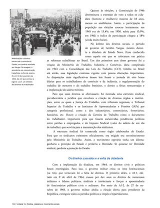 Mobilizações e direitos
sociais sob o controle do
Estado, um cenário montado
por Vargas. Na imagem, o
presidente em concentração
trabalhista no Rio de Janeiro,
RJ, em 10 de novembro de
1943, dia em que começa a
vigorar a CLT, um símbolo
dos direitos do trabalhador.
Quanto às eleições, a Constituição de 1946
determinava a extensão do voto a todos os cida­
dãos (homens e mulheres) maiores de 18 anos,
menos os analfabetos. Assim, a participação da
população nas eleições cresceu lentamente: em
1945 era de 13,4%; em 1950, subiu para 15,9%;
em 1960, o índice de participação chegou a 18%
(ainda muito baixo).
No âmbito dos direitos sociais, o período
do governo de Getúlio Vargas, mesmo duran­
te a ditadura do Estado Novo, ficou conhecido
como aquele em que se colocaram em prática
as reformas trabalhistas no Brasil. Um dos primeiros atos desse governo foi a
criação do Ministério do Trabalho, Indústria e Comércio, ideia completada
em 1943 com a Consolidação das Leis do Trabalho (CLT). Inédita no Brasil
até então, essa legislação continua vigente com poucas alterações importantes.
As disposições mais significativas dessas leis foram a jornada de oito horas
diárias para os trabalhadores do comércio e da indústria, a regulamentação do
trabalho de menores e do trabalho feminino, o direito a férias remuneradas e
a implantação do salário mínimo.
Para que esses direitos se efetivassem, foi montada uma estrutura sindical,
previdenciária e jurídica que envolveu a criação de diversos órgãos e institui­
ções, entre os quais a Justiça do Trabalho, com tribunais regionais, o Tribunal
Superior do Trabalho e os Institutos de Aposentadorias e Pensões (IAPs) por
categoria profissional, como a dos industriários, comerciários, ferroviários,
bancários, etc. Houve a criação da Carteira de Trabalho como o documento
do trabalhador, importante para que fossem esclarecidas pendências jurídicas
entre patrões e empregados, e do Imposto Sindical (valor do salário de um dia
de trabalho), que serviria para a manutenção dos sindicatos.
A estrutura sindical foi construída como órgão colaborador do Estado.
Para que os sindicatos existissem oficialmente, era exigido seu reconhecimento
pelo Ministério do Trabalho. Assim, o movimento operário tinha um dilema:
ganharia a proteção do Estado e perderia a liberdade. Se quisesse ter liberdade
sindical, perderia a proteção do Estado.
Os direitos cassados e a volta da cidadania
Com a implantação da ditadura, em 1964, os direitos civis e políticos
foram restringidos. Para isso, o governo militar criou os Atos Institucionais
(os Ais), que tornavam lei a falta de direitos. O primeiro deles, o AI-1, edi­
tado em 9 de abril de 1964, cassou por dez anos os direitos de numerosos
militares e líderes políticos, sindicais e intelectuais e forçou a aposentadoria
de funcionários públicos civis e militares. Por meio do AI-2, de 27 de ou­
tubro de 1965, o governo militar aboliu a eleição direta para presidente da
República, extinguiu todos os partidos políticos e impôs o bipartidarismo.
154 | Unidade 5 • Direitos, cidadania e movimentos sociais
 