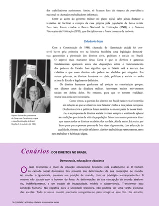 dos trabalhadores autônomos. Assim, só ficavam fora do sistema de previdência
nacional os chamados trabalhadores informais.
Entre as ações do governo militar no plano social cabe ainda destacar a
tentativa de facilitar a compra da casa própria pela população de baixa renda.
Para isso, foram criados o Banco Nacional de Habitação (BNH) e o Sistema
Financeiro de Habitação (SFH), que disciplinavam o financiamento de imóveis.
Cidadania hoje
Ulysses Guimarães, presidente
do Congresso Constituinte, ergue
a nova Constituição do Brasil.
Brasília, 3 de outubro de 1988.
Com a Constituição de 1988, chamada de Constituição cidadã, foi pos­
sível haver pela primeira vez na história brasileira uma legislação democrá­
tica garantindo a plenitude dos direitos civis, políticos e sociais no Brasil.
O aspecto mais marcante dessa Carta é que os direitos e garantias
fundamentais aparecem antes das disposições sobre o funcionamento
dos poderes do Estado. Isso significa que o Estado está a serviço dos
cidadãos e que esses direitos não podem ser abolidos por ninguém. Em
outras palavras, os direitos humanos — civis, políticos e sociais — estão
acima do Estado e legalmente definidos.
Os direitos humanos ganharam tal posição na constituição porque,
nos últimos anos da ditadura militar, ocorreram muitos movimentos
sociais em defesa deles. No entanto, para que se tornem realidade,
muita luta ainda será necessária.
Como vimos, a questão dos direitos no Brasil parece estar invertida
em relação ao que se observou nos Estados Unidos e nos países europeus.
Os direitos civis e políticos foram restritos na maior parte de nossa histó­
ria, e as propostas de direitos sociais tiveram sempre o sentido de aplacar
as condições precárias de vida da população. Só recentemente podemos dizer
que temos todos os direitos estabelecidos nas leis. Ainda assim, há muito por
fazer para que as pessoas possam de fato viver dignamente, com educação de
qualidade, sistema de saúde eficiente, direitos trabalhistas permanentes, terra
para trabalhar e habitação digna.
Cenários DOS DIREITOS NO BRASIL
Democracia, educação e cidadania
O
lado dramático e cruel da situação educacional brasileira está exatamente aí. 0 homem
da camada social dominante tira proveito das deformações de sua concepção de mundo.
Ao manter a ignorância, preserva sua posição de mando, com os privilégios correspondentes. 0
mesmo não sucede com o homem do Povo. As deformações de sua concepção de mundo atrelam-
no, indefinidamente, a um estado de incapacidade, miséria e subserviência. Transformar essa
condição humana, tão negativa para a sociedade brasileira, não poderia ser uma tarefa exclusiva
das escolas. Todo o nosso mundo precisaria reorganizar-se para atingir-se esse fim. No entanto,
156 | Unidade 5 • Direitos, cidadania e movimentos sociais
 