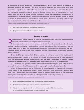 Estranho no paraíso
O
morador de rua Manoel Menezes da Silva, 68, teve garantido pela Justiça seu direito de transitar
livremente pelas ruas de São Paulo e permanecer onde desejar.
O idoso, que costumava dormir em uma praça da Vila Nova Conceição, área nobre da capital
paulista, e acabou no Hospital Psiquiátrico Pinei em meio à pressão de alguns vizinhos contra seu mau
cheiro, pode agora "ir, vir e ficar sem qualquer restrição ou impedimento por quem quer que seja",
conforme decisão da juíza Luciane Jabur Figueiredo, do Dipo (Departamento de Inquéritos Policiais e
Polícia Judiciária).
O caso de Silva, que morava havia 20 anos nas ruas do bairro, na praça Pereira Coutinho, onde
apartamentos chegam a custar R$ 15 milhões, foi relatado pela Folha no final de maio, quando ele
tinha sido encaminhado ao Pinei pela prefeitura. Dois dias após a publicação, foi liberado e levado
para a Oficina Boracea, abrigo para moradores de rua, onde não quis ficar e saiu na mesma semana.
[...] A medida é uma garantia individual estabelecida na Constituição para quem sofrer ou estiver
ameaçado de sofrer, por ilegalidade ou abuso de poder, restrição a sua liberdade de locomoção.
A juíza do Dipo considerou que "se foi liberado do hospital psiquiátrico é porque não houve con­
clusão médica de que representasse perigo à própria saúde ou à saúde de outrem". "Somente a ele
pode caber a decisão sobre o que seja melhor para si; se quer voltar para as ruas, se quer permanecer
no abrigo ou, ainda, se prefere uma outra via pública para estar", escreveu Figueiredo. [...]
Capítulo 16 • Direitos e cidadania no Brasil | 157
é sabido que as escolas teriam uma contribuição específica a dar, como agências de formação do
horizonte intelectual dos homens. Cabia à lei fixar certas condições, que assegurassem duas coisas
essenciais: a equidade na distribuição das oportunidades educacionais; a conversão das escolas
em instituições socializadoras, pondo cobro ao divórcio existente entre a escolarização e o meio
social. Ainda aqui a lei se mostra parcial e inoperante. Atende aos interesses dos novos círculos de
privilegiados da sociedade brasileira, como as classes médias e ricas das grandes cidades, e detém-
se diante do desafio crucial: a preparação do homem para a democracia, que exige uma educação
que não seja alienada política, social e historicamente.
1. Qual é a função da educação em uma sociedade democrática?
2. Que problemas o autor identifica na educação no Brasil?
Fernandes, Florestan. Educação e sociedade no Brasil. Sáo Paulo: Dominus/Edusp, 1966. p. 537.
1. De que direitos Manoel Menezes da Silva tem sido privado ao longo de sua vida?
2. Que direitos foram feridos quando ele foi proibido de “morar” na praça?
3. O fato de viver na rua pode retirar de um indivíduo os direitos de cidadão? Os direitos previstos
nas leis brasileiras só valem para os que têm boas condições de vida?
Izidoro, Alencar. Estranho no paraíso. Folha deS.Paulo, 19 jul. 2005. Cotidiano, p. Cl.
 