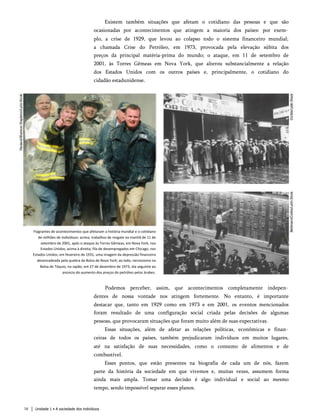 Existem também situações que afetam o cotidiano das pessoas e que são
ocasionadas por acontecimentos que atingem a maioria dos países: por exem­
plo, a crise de 1929, que levou ao colapso todo o sistema financeiro mundial;
a chamada Crise do Petróleo, em 1973, provocada pela elevação súbita dos
preços da principal matéria-prima do mundo; o ataque, em 11 de setembro de
2001, às Torres Gêmeas em Nova York, que alterou substancialmente a relação
dos Estados Unidos com os outros países e, principalmente, o cotidiano do
cidadão estadunidense.
Flagrantes de acontecimentos que afetaram a história mundial e o cotidiano
de milhões de indivíduos: acima, trabalhos de resgate na manhã de 11 de
setembro de 2001, após o ataque às Torres Gêmeas, em Nova York, nos
Estados Unidos; acima à direita, fila de desempregados em Chicago, nos
Estados Unidos, em fevereiro de 1931, uma imagem da depressão financeira
desencadeada pela quebra da Bolsa de Nova York; ao lado, nervosismo na
Bolsa de Tóquio, no Japão, em 27 de dezembro de 1973, dia seguinte ao
anúncio do aumento dos preços do petróleo pelos árabes.
Podemos perceber, assim, que acontecimentos completamente indepen­
dentes de nossa vontade nos atingem fortemente. No entanto, é importante
destacar que, tanto em 1929 como em 1973 e em 2001, os eventos mencionados
foram resultado de uma configuração social criada pelas decisões de algumas
pessoas, que provocaram situações que foram muito além de suas expectativas.
Essas situações, além de afetar as relações políticas, econômicas e finan­
ceiras de todos os países, também prejudicaram indivíduos em muitos lugares,
até na satisfação de suas necessidades, como o consumo de alimentos e de
combustível.
Esses pontos, que estão presentes na biografia de cada um de nós, fazem
parte da história da sociedade em que vivemos e, muitas vezes, assumem forma
ainda mais ampla. Tomar uma decisão é algo individual e social ao mesmo
tempo, sendo impossível separar esses planos.
16 Unidade 1 • A sociedade dos indivíduos
 