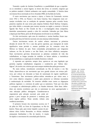 Temendo o poder de Antônio Conselheiro e a possibilidade de que a experiên­
cia se estendesse a outros lugares, os donos das terras, os coronéis, exigiram que
os poderes estadual e federal acabassem com aquela comunidade. A história desse
movimento ficou eternizada no livro Ossertões (1902), de Euclides da Cunha.
O outro movimento que marcou a época, a Guerra do Contestado, ocorreu
entre 1912 e 1916, no Paraná e em Santa Catarina. Seus integrantes eram ser­
tanejos revoltados com as condições de opressão impostas pelos coronéis locais,
posseiros expulsos de suas terras pela empresa britânica Brazil Railway Company,
que tinha obtido a concessão para montar serrarias na região e construir a ferrovia
ligando São Paulo ao Rio Grande do Sul, e ex-empregados dessa companhia,
demitidos sumariamente quando a obra foi concluída. Liderados por João Maria
e depois por José Maria, perto de 20 mil pessoas envolveram-se na rebelião.
Os dois movimentos, após anos de resistência e muitas batalhas, foram mas­
sacrados pela força do Exército nacional, em uma matança indiscriminada.
Outros movimentos sociais, de caráter urbano, marcaram as primeiras
décadas do século XX. Foi o caso das greves operárias, que emergiram de modo
significativo nesse período e, mesmo proibidas por lei, tomaram conta das
fábricas no Sudeste do país. Eram comandadas principalmente por imigrantes
italianos, no Rio de Janeiro e em São Paulo, com forte influência anarquista.
Esses movimentos grevistas denunciavam as péssimas condições de vida dos
trabalhadores, as longas jornadas de trabalho, os baixos salários, a inexistência
de leis trabalhistas e a exploração do trabalho feminino e infantil.
A repressão aos operários, sempre dura, apoiava-se em uma legislação que
permitia expulsar trabalhadores imigrantes e condená-los por “delitos ideo­
lógicos”, de acordo com critérios que eram sempre estabelecidos pelos governantes.
No meio militar, inicialmente centralizado no Rio de Janeiro e em São
Paulo, desenvolveu-se um movimento que teve grande alcance em termos polí­
ticos, por colocar em discussão as bases de sustentação do regime republicano:
o Tenentismo. Esse movimento político-militar estendeu-se por vários anos, e
teve como objetivo conquistar o poder para promover as reformas necessárias
à modernização da sociedade. Os tenentes rebeldes eram contra as oligarquias
políticas regionais e a estrutura de poder que as sustentava. Viam por trás delas
a corrupção na administração pública e as fraudes eleitorais. Além disso, defen­
diam um sistema econômico que não se sustentasse no setor agroexportador e
uma educação pública abrangente. Consideravam-se
responsáveis pela salvação nacional, pois ainda jul­
gavam o povo incapaz de promover a mudança para
outro regime político. Nesse sentido, tinham uma
tendência autoritária.
O primeiro levante dos tenentistas ocorreu em 5
de julho de 1922, no Forte de Copacabana, no Rio de
Janeiro. Nessa ação, para tentar impedir a posse do pre­
sidente eleito Arthur Bernardes, os oficiais rebelados
ameaçaram bombardear o Rio de Janeiro. A reação
foi rápida e o movimento foi controlado pelo Exército.
Caminhada dos tenentes
rebelados pela Avenida
Atlântica, no Rio de Janeiro,
RJ, no dia 6 de julho de 1922.
0 pequeno grupo dos cerca de
trezentos revoltosos do Forte
de Copacabana, que ficaria
conhecido como os 18 do Forte,
não aceitou a rendição e saiu
à rua para enfrentar as tropas
do governo. Só dois deles
sobreviveriam, Siqueira Campos
e Eduardo Gomes.
Capítulo 17 • Os movimentos sociais no Brasil | 161
CPDOC/FGV
 