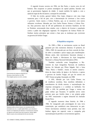 O segundo levante ocorreu em 1924, em São Paulo, e reuniu cerca de mil
homens. Eles ocuparam os pontos estratégicos da capital paulista, fazendo com
que os governantes fugissem da cidade. A reação também foi rápida e, com a
ajuda de tropas do Rio de Janeiro, a situação foi controlada.
O líder da revolta, general Isidoro Dias Lopes, dirigiu-se com uma tropa
numerosa para o Sul do país, com a determinação de continuar a luta contra
o governo. Assim nasceu a Coluna Paulista, que, ao se encontrar com outros
militantes revoltosos, liderados por Luís Carlos Prestes, formou a Coluna Pres­
tes. Esta percorreu mais de 20 mil quilômetros do território brasileiro, do Sul
ao Nordeste, atravessando doze estados, com o objetivo de levantar a população
contra o poder das oligarquias regionais. Os integrantes da Coluna Prestes de­
fendiam muitos princípios que seriam a base para as mudanças que ocorreram
no governo de Getúlio Vargas.
Encerramento de congresso integralista em
Blumenau, Santa Catarina, em 193S.
Plínio Salgado aparece ao centro, sentado.
Rebeldes da ANL no Rio de Janeiro, em novembro de 1935.
Assinalado com um x, o capitão Agildo Ribeiro, que comandou o
levante no 3? Regimento de Infantaria. 0 movimento foi sufocado
em algumas horas pelas forças leais ao governo. Detido, Agildo
Ribeiro cumpriu uma condenação de dez anos de prisão.
A República varguista
De 1930 a 1964, os movimentos sociais no Brasil
passaram por dois momentos distintos. O primeiro, de
1930 a 1945, foi marcado por um forte controle do Esta­
do sobre a sociedade e pouco espaço para manifestações.
Mesmo assim, dois movimentos buscaram alcançar o
poder do Estado: o Movimento da Ação Integralista
Nacional e a Aliança Nacional Libertadora (ANL).
Também conhecido como Integralismo, o Mo­
vimento da Ação Integralista Nacional, de tendência
fascista, foi liderado por Plínio Salgado. Sob o lema
“Deus, Pátria e Família”, reuniu os setores conserva­
dores da classe média, da Igreja e do Exército, e apoiou
o governo de Getúlio Vargas, até que foi extinto em
1937. Tentou um golpe, fracassado, em 1938.
A ANL, liderada por Luís Carlos Prestes, era
de tendência socialista. Seus membros defendiam o
cancelamento da dívida externa, a nacionalização das
empresas estrangeiras e o combate ao latifúndio. Em
1935, a ANL foi proibida por Vargas e tentou um
golpe militar que fracassou. O episódio serviu como
pretexto para que Getúlio desse o seu próprio golpe
em 1937, instaurando o regime ditatorial do chamado
Estado Novo.
O segundo momento dessa história, de 1946 a
1964, foi inaugurado pela promulgação de uma nova
constituição, que estabelecia uma democracia no país.
Vários movimentos eclodiram nesse período, mas vale
lembrar alguns em especial, como a campanha pela
nacionalização do petróleo e os movimentos agrários.
162 | Unidade 5 • Direitos, cidadania e movimentos sociais
 
