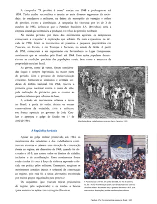 A campanha “O petróleo é nosso” nasceu em 1948 e prolongou-se até
1953. Tinha cunho nacionalista e reuniu os mais diversos segmentos da socie­
dade, de estudantes a militares, na defesa do monopólio de extração e refino
do petróleo, exceto a distribuição. A campanha foi vitoriosa: por lei de 3 de
outubro de 1953, definiu-se que a Petróleo Brasileiro S.A. (Petrobras) seria a
empresa estatal que controlaria a produção e o refino do petróleo no Brasil.
No mesmo período, por meio dos movimentos agrários, os camponeses
começavam a responder à exploração que sofriam. Os mais expressivos, na dé­
cada de 1950, foram os movimentos de posseiros e pequenos proprietários em
Porecatu, no Paraná, e em Trompas e Formoso, no estado de Goiás. A partir
de 1955, começaram a ser organizadas em Pernambuco as Ligas Camponesas,
movimento que se estendeu pelo Brasil até 1964. Essas ações populares denun­
ciavam as condições precárias das populações rurais, bem como a estrutura da
propriedade rural no Brasil.
As greves, como já vimos, foram considera­
das ilegais e sempre reprimidas, na maior parte
do período. Com o processo de industrialização
crescente, formaram-se sindicatos e centrais sin­
dicais de âmbito nacional. Em 1962, ocorreu a
primeira greve nacional contra o custo de vida,
pela realização do plebiscito para o retorno ao
presidencialismo e por reformas de base.
A eclosão de movimentos urbanos e rurais
no Brasil, a partir de então, deixou os setores
conservadores da sociedade, civis e militares,
em franca oposição ao governo de João Gou­
lart e apressou o golpe de Estado em 1? de
abril de 1964.
A República fardada
Apesar do golpe militar promovido em 1964, os
movimentos dos estudantes e dos trabalhadores conti­
nuaram atuantes e criaram uma situação de contestação
aberta ao regime, até dezembro de 1968, quando foi de­
cretado o AI-5, que cassou todos os direitos do cidadão,
inclusive o de manifestação. Esses movimentos foram
então tirados da cena à força da violenta repressão colo­
cada em prática pelos militares. Entretanto, surgiram os
movimentos armados (rurais e urbanos) de contestação
ao regime, pois essa foi a única alternativa encontrada
por muitos grupos organizados para protestar.
Os sequestros (que visavam trocar prisioneiros
do regime pelo seqüestrado) e os roubos a bancos
(para sustentar as ações contra o regime) foram as
A Passeata dos Cem Mil, em junho de 1968, no Rio de Janeiro,
RJ, foi a maior manifestação pública até então realizada contra a
ditadura militar. No mesmo ano, o governo decretou o AI-5, que,
entre outras disposições, proibia manifestações públicas.
Capítulo 17 • Os movimentos sociais no Brasil | 163
Manifestação de trabalhadores rurais em Santa Catarina, 1955.
 