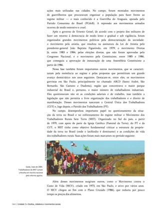 ações mais utilizadas nas cidades. No campo, foram montados movimentos
de guerrilheiros que procuravam organizar a população para fazer frente ao
regime militar — o mais conhecido é a Guerrilha do Araguaia, apoiada pelo
Partido Comunista do Brasil (PCdoB). A repressão aos movimentos armados
ocorreu de modo extensivo e cruel.
Após o governo de Ernesto Geisel, de acordo com o projeto dos militares de
fazer um retorno à democracia de modo lento e gradual e sob vigilância, foram
organizados grandes movimentos políticos pela democratização da sociedade:
o movimento pela anistia, que resultou na assinatura da Lei de Anistia pelo
presidente-general João Baptista Figueiredo, em 1979; o movimento Diretas
Já, entre 1983 e 1984, pelas eleições diretas, que não foram aprovadas pelo
Congresso Nacional, e o movimento pela Constituinte, entre 1985 e 1986,
que conseguiu a aprovação de instauração de uma Assembleia Constituinte a
partir de 1986.
Nessa fase também foram importantes outros movimentos, que se caracteri­
zaram pela resistência ao regime e pelas propostas que permitiram um grande
avanço democrático nos anos seguintes. Destacam-se, entre eles, os movimentos
grevistas em São Paulo, principalmente no chamado ABCD (Santo André, São
Bernardo, São Caetano e Diadema), região que concentrava o maior parque
industrial do Brasil e, portanto, o maior número de trabalhadores industriais.
Eles questionavam não só as condições salariais e de trabalho, mas também a
legislação que não permitia a livre organização dos trabalhadores e o direito de
manifestação. Desses movimentos nasceram a Central Única dos Trabalhadores
(CUT) e, logo depois, o Partido dos Trabalhadores (PT).
No campo, desempenhou importante papel no questionamento da situa­
ção da terra no Brasil e no enfrentamento do regime militar o Movimento dos
Trabalhadores Rurais Sem Terra (MST). Organizado no Sul do país, a partir
de 1979, com apoio de parte da Igreja Católica (Pastoral da Terra), do PT e da
CUT, o MST tinha como objetivo fundamental criticar a estrutura da proprie­
dade da terra no Brasil (onde o latifúndio é dominante) e as condições de vida
dos trabalhadores rurais. Suas ações foram mais marcantes no período seguinte.
Além desses movimentos surgiram outros, como o Movimento contra o
Custo de Vida (MCV), criado em 1973, em São Paulo, e ativo por vários anos.
O MCV chegou ao fim com o Plano Cruzado (1986), que reduziu por pouco
tempo os preços dos alimentos.
164 | Unidade 5 • Direitos, cidadania e movimentos sociais
Goiás, maio de 2005.
Trabalhadores do MST rumam
a Brasília em marcha nacional
pela reforma agrária.
 