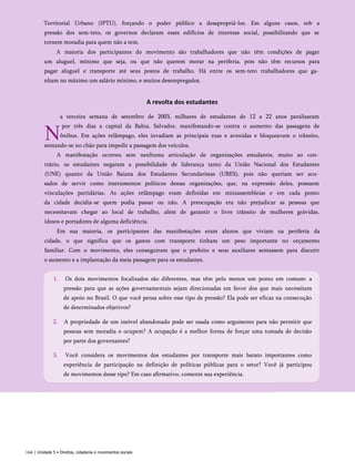 Territorial Urbano (IPTU), forçando o poder público a desapropriá-los. Em alguns casos, sob a
pressão dos sem-teto, os governos declaram esses edifícios de interesse social, possibilitando que se
tornem moradia para quem não a tem.
A maioria dos participantes do movimento são trabalhadores que não têm condições de pagar
um aluguel, mínimo que seja, ou que não querem morar na periferia, pois não têm recursos para
pagar aluguel e transporte até seus postos de trabalho. Há entre os sem-teto trabalhadores que ga­
nham no máximo um salário mínimo, e muitos desempregados.
A revolta dos estudantes
N
a terceira semana de setembro de 2003, milhares de estudantes de 12 a 22 anos paralisaram
por três dias a capital da Bahia, Salvador, manifestando-se contra o aumento das passagens de
ônibus. Em ações relâmpago, eles invadiam as principais ruas e avenidas e bloqueavam o trânsito,
sentando-se no chão para impedir a passagem dos veículos.
A manifestação ocorreu sem nenhuma articulação de organizações estudantis; muito ao con­
trário, os estudantes negaram a possibilidade de liderança tanto da União Nacional dos Estudantes
(UNE) quanto da União Baiana dos Estudantes Secundaristas (UBES), pois não queriam ser acu­
sados de servir como instrumentos políticos dessas organizações, que, na expressão deles, possuem
vinculações partidárias. As ações relâmpago eram definidas em miniassembleias e em cada ponto
da cidade decidia-se quem podia passar ou não. A preocupação era não prejudicar as pessoas que
necessitavam chegar ao local de trabalho, além de garantir o livre trânsito de mulheres grávidas,
idosos e portadores de alguma deficiência.
Em sua maioria, os participantes das manifestações eram alunos que viviam na periferia da
cidade, o que significa que os gastos com transporte tinham um peso importante no orçamento
familiar. Com o movimento, eles conseguiram que o prefeito e seus auxiliares sentassem para discutir
o aumento e a implantação da meia passagem para os estudantes.
166 | Unidade 5 • Direitos, cidadania e movimentos sociais
1. Os dois movimentos focalizados são diferentes, mas têm pelo menos um ponto em comum: a
pressão para que as ações governamentais sejam direcionadas em favor dos que mais necessitam
de apoio no Brasil. O que você pensa sobre esse tipo de pressão? Ela pode ser eficaz na consecução
de determinados objetivos?
2. A propriedade de um imóvel abandonado pode ser usada como argumento para não permitir que
pessoas sem moradia o ocupem? A ocupação é a melhor forma de forçar uma tomada de decisão
por parte dos governantes?
3. Você considera os movimentos dos estudantes por transporte mais barato importantes como
experiência de participação na definição de políticas públicas para o setor? Você já participou
de movimentos desse tipo? Em caso afirmativo, comente sua experiência.
 