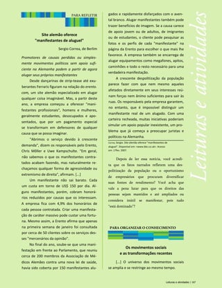 Site alemão oferece
"manifestantes de aluguel"
Sergio Correa, de Berlim
Promotores de causas perdidas ou simples­
mente movimentos políticos sem apoio sufi­
ciente na Alemanha podem a partir de agora
alugar seus próprios manifestantes
Desde dançarinas de strip-tease até exu­
berantes Ferraris figuram na relação do erento.
com, um site alemão especializado em alugar
qualquer coisa imaginável. Mas, a partir deste
ano, a empresa começou a oferecer "mani­
festantes profissionais", homens e mulheres,
geralmente estudantes, desocupados e apo­
sentados, que por um pagamento especial
se transformam em defensores de qualquer
causa que se possa imaginar.
"Abrimos o serviço devido à crescente
demanda", dizem os responsáveis pelo Erento,
Chris Mõller e Uwe Kampschulte. "Em geral,
não sabemos o que os manifestantes contra­
tados acabam fazendo, mas naturalmente re­
chaçamos qualquer forma de agressividade ou
extremismo de direita", afirmam. [...]
Um manifestante não sai barato. Cada
um custa em torno de US$ 150 por dia. Al­
guns manifestantes, porém, cobram honorá­
rios reduzidos por causas que os interessam.
A empresa fica com 4,9% dos honorários de
cada pessoa contratada. Criar uma manifesta­
ção de caráter massivo pode custar uma fortu­
na. Mesmo assim, a Erento afirma que apenas
na primeira semana de janeiro foi consultada
por cerca de 50 clientes sobre os serviços des­
ses "mercenários da opinião".
No final do ano, soube-se que uma mani­
festação em frente ao Parlamento, que reuniu
cerca de 200 membros da Associação de Mé­
dicos Alemães contra uma nova lei de saúde,
havia sido coberta por 150 manifestantes alu­
gados e rapidamente disfarçados com o aven­
tal branco. Alugar manifestantes também pode
trazer benefícios de imagem. Se a causa carece
de apoio jovem ou de adultos, de imigrantes
ou de estudantes, o cliente pode pesquisar as
fotos e os perfis de cada "manifestante" na
página da Erento para escolher o que mais lhe
favorece. A empresa também se encarrega de
alugar equipamentos como megafones, apitos,
caminhões e todo o resto necessário para uma
verdadeira manifestação.
A crescente despolitização da população
parece fazer com que nem mesmo aqueles
afetados diretamente em seus interesses reú-
nam forças nem ânimo suficientes para sair às
ruas. Os responsáveis pela empresa garantem,
no entanto, que é impossível distinguir um
manifestante real de um alugado. Com uma
carteira recheada, muitas iniciativas poderiam
simular um apoio popular inexistente, um pro­
blema que já começa a preocupar juristas e
políticos na Alemanha.
Correa, Sergio. Site alemão oferece "manifestantes de
aluguel". Disponível em: <www.bbc.co.uk>. Acesso
em: 1?fev. 2007.
Depois de ler essa notícia, você acredi­
ta que os fatos narrados refletem uma des­
politização da população ou o oportunismo
de empresários que procuram diversificar
suas fontes de rendimento? Você acha que
vale a pena lutar para que os direitos das
pessoas sejam mantidos e até ampliados ou
considera inútil se manifestar, pois tudo
“está dominado”?
PARA ORGANIZAR O CONHECIMENTO
Os movimentos sociais
e as transformações recentes
[...] O universo dos movimentos sociais
se amplia e se restringe ao mesmo tempo.
Leituras e atividades | 167
PARA REFLETIR
 