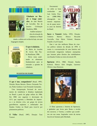 Cidadania no Bra­
sil: o longo cami­
nho, de José Murilo
de Carvalho. Rio de
Janeiro: Civilização
Brasileira, 2006.
Análise esclarece­
dora da situação da
cidadania no Brasil
desde a colônia até os dias de hoje, em uma
linguagem simples.
O que é cidadania,
de Maria de Lourdes
M. Covre. São Pau­
lo: Brasiliense, 1996.
Breve texto anali­
sando os elementos
fundamentais para se
entender a questão da
cidadania.
O que é isso, companheiro? (Brasil, 1997).
Direção: Bruno Barreto. Elenco: Fernanda Tor­
res, Pedro Cardoso e Luiz Fernando Guimarães.
Uma interpretação ficcional do movi­
mento de resistência à ditadura implantada
no Brasil a partir do golpe militar de 1964.
Em 1969, ano seguinte à decretação do
AI-5, que suprimiu a liberdade de impren­
sa e os direitos civis, um grupo de jovens
guerrilheiros seqüestra o embaixador dos
Estados Unidos no Brasil para trocá-lo por
prisioneiros políticos.
O Velho (Brasil, 1997). Direção: Toni
Venturi.
Documentá­
rio sobre as lutas
conduzidas por
Luís Carlos Pres­
tes (1898-1990),
abrangendo mo­
mentos importan­
tes de quase seten­
ta anos da história
do Brasil.
Sacco e Vanzetti (Itália, 1972). Direção:
Umberto Marino. Elenco: Riccardo
Cucciolla, Gian Maria Volonté, Rosanna
Fratello e Cyril Cusack.
Esse é um dos melhores filmes do cine­
ma político italiano da década de 1970. A
trama é a reconstituição de uma história real
envolvendo imigrantes italianos anarquistas
que lutaram pelos direitos dos trabalhadores
nos Estados Unidos no início do século XX.
Spartacus (EUA, 1960). Direção: Stanley
Kubrick. Elenco: Kirk Douglas, Laurence
Olivier e Jean Simmons.
O filme apresenta a história de Spartacus,
o gladiador que levou para Roma a revolta
dos escravos, e Varinia, a mulher que acredi­
tou em sua causa. Inspirador conto da eterna
luta do ser humano pela liberdade.
Leituras e atividades | 169
LIVROS RECOMENDADOS
SUGESTÃO DE FILMES
 