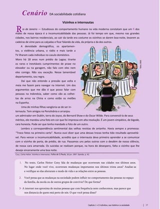 Cenário DA sociabilidade cotidiana
Vizinhos e internautas
io de Janeiro — Estudiosos do comportamento humano na vida moderna constatam que um fi dos
males de nossa época é a incomunicabilidade das pessoas. Já foi tempo em que, mesmo nas grandes
cidades, nos bairros residenciais, ao cair da tarde era costume os vizinhos se darem boa-noite, levarem as
cadeiras de vime para as calçadas e ficar falando da vida, da própria e da dos outros.
A densidade demográfica, os apartamen­
tos, a violência urbana, o rádio e mais tarde a
TV ilharam cada indivíduo no casulo doméstico.
Moro há 18 anos num prédio da Lagoa; tirante
os raros e inevitáveis cumprimentos de praxe no
elevador ou na garagem, não falo com eles nem
eles comigo. Não sou exceção. Nesse lamentável
departamento, sou regra.
Daí que não entendo a pressão que volta e
meia me fazem para navegar na Internet. Um dos
argumentos que me dão é que posso falar com
pessoas na Indonésia, saber como vão as colhei­
tas de arroz na China e como estão os melões
na Espanha.
Uma de minhas filhas vangloria-se de ser in-
ternauta. Tem amigos na Pensilvânia e arranjou
um admirador em Dublin, terra do Joyce, do Bernard Shaw e do Oscar Wilde. Para convencê-la de seus
méritos, ele mandou uma foto em cor que foi impressa em alta resolução. É um jovem simpático, de bigode,
cara honesta. Pode ser que tenha mandado a foto de um outro.
Lembro a correspondência sentimental das velhas revistas de antanho. Havia sempre a promessa:
"Troco fotos na primeira carta". Nunca ouvi dizer que uma dessas trocas tenha tido resultado aproveitá­
vel. Para vencer a incomunicabilidade, acredito que o internauta deva primeiro aprender a se comunicar
com o vizinho de porta, de prédio, de rua. Passamos uns pelos outros com o desdém de nosso silêncio,
de nossa cara amarrada. Os suicidas se realizam porque, na hora do desespero, falta o vizinho que lhe
deseje sinceramente uma boa noite.
Cony, Carlos Heitor. Vizinhos e internautas. Folha de S.Paulo, 26 jun. 1997. Opinião, p. A2.
1. No texto, Carlos Heitor Cony fala de mudanças que ocorreram nas cidades nos últimos anos.
No lugar onde você vive, ocorreram mudanças importantes nos últimos trinta anos? Analise-as
e verifique se elas alteraram o modo de vida e as relações entre as pessoas.
2. Você pensa que as mudanças na sociedade podem influir no comportamento das pessoas no espaço
da família, da escola ou de outros grupos de convívio? De que forma?
3- A internet nos aproxima de muitas pessoas que com frequência nem conhecemos, mas parece que
nos distancia de quem está perto de nós. O que você pensa disso?
Capítulo 1 • O indivíduo, sua história e a sociedade 17
R
 