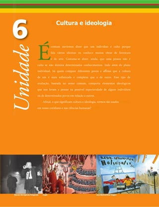 Cultura e ideologia
comum ouvirmos dizer que um indivíduo é culto porque
fala vários idiomas ou conhece muitas obras de literatura
e de arte. Costuma-se dizer, ainda, que uma pessoa não é
culta se não domina determinados conhecimentos. Indo além do plano
individual, há quem compare diferentes povos e afirme que a cultura
de um é mais sofisticada e complexa que a de outro. Esse tipo de
avaliação, baseada no senso comum, comporta elementos ideológicos
que nos levam a pensar na possível superioridade de alguns indivíduos
ou de determinados povos em relação a outros.
Afinal, o que significam cultura e ideologia, termos tão usados
em nosso cotidiano e nas ciências humanas?
 
