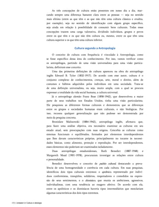 As três concepções de cultura estão presentes em nosso dia a dia, mar­
cando sempre uma diferença bastante clara entre as pessoas — seja no sentido
mais elitista (entre as que têm e as que não têm uma cultura clássica e erudita,
por exemplo), seja no sentido de identificação com algum grupo específico,
seja ainda em relação à possibilidade de consumir bens culturais. Todas essas
concepções trazem uma carga valorativa, dividindo indivíduos, grupos e povos
entre os que têm e os que não têm cultura ou, mesmo, entre os que têm uma
cultura superior e os que têm uma cultura inferior.
Cultura segundo a Antropologia
O conceito de cultura com frequência é vinculado à Antropologia, como
se fosse específico dessa área do conhecimento. Por isso, vamos verificar como
os antropólogos, partindo de uma visão universalista para uma visão particu-
larista, definiram esse conceito.
Uma das primeiras definições de cultura apareceu na obra do antropólogo
inglês Edward B. Tylor (1832-1917). De acordo com esse autor, cultura é o
conjunto complexo de conhecimentos, crenças, arte, moral e direito, além de
costumes e hábitos adquiridos pelos indivíduos em uma sociedade. Trata-se
de uma definição universalista, ou seja, muito ampla, com a qual se procura
expressar a totalidade da vida social humana, a cultura universal.
Já o antropólogo alemão Franz Boas (1858-1942), que desenvolveu a maior
parte de seus trabalhos nos Estados Unidos, tinha uma visão particularista.
Ele pesquisou as diferentes formas culturais e demonstrou que as diferenças
entre os grupos e sociedades humanas eram culturais, e não biológicas. Por
isso, recusou qualquer generalização que não pudesse ser demonstrada por
meio da pesquisa concreta.
Bronislaw Malinowski (1884-1942), antropólogo inglês, afirmava que,
para fazer uma análise objetiva, era necessário examinar as culturas em seu
estado atual, sem preocupações com suas origens. Concebia as culturas como
sistemas funcionais e equilibrados, formados por elementos interdependentes
que lhes davam características próprias, principalmente no tocante às necessi­
dades básicas, como alimento, proteção e reprodução. Por ser interdependentes,
esses elementos não poderiam ser examinados isoladamente.
Duas antropólogas estadunidenses, Ruth Benedict (1887-1948) e
Margareth Mead (1901-1978), procuraram investigar as relações entre cultura
e personalidade.
Benedict desenvolveu o conceito de padrão cultural, destacando a preva­
lência de uma homogeneidade e coerência em cada cultura. Em suas pesquisas,
identificou dois tipos culturais extremos: o apolínico, representado por indiví­
duos conformistas, tranqüilos, solidários, respeitadores e comedidos na expres­
são de seus sentimentos, e o dionisíaco, que reunia os ambiciosos, agressivos,
individualistas, com uma tendência ao exagero afetivo. De acordo com ela,
entre os apolínicos e os dionisíacos haveria tipos intermediários que mesclariam
algumas características dos dois tipos extremos.
172 | Unidade 6 • Cultura e ideologia
 